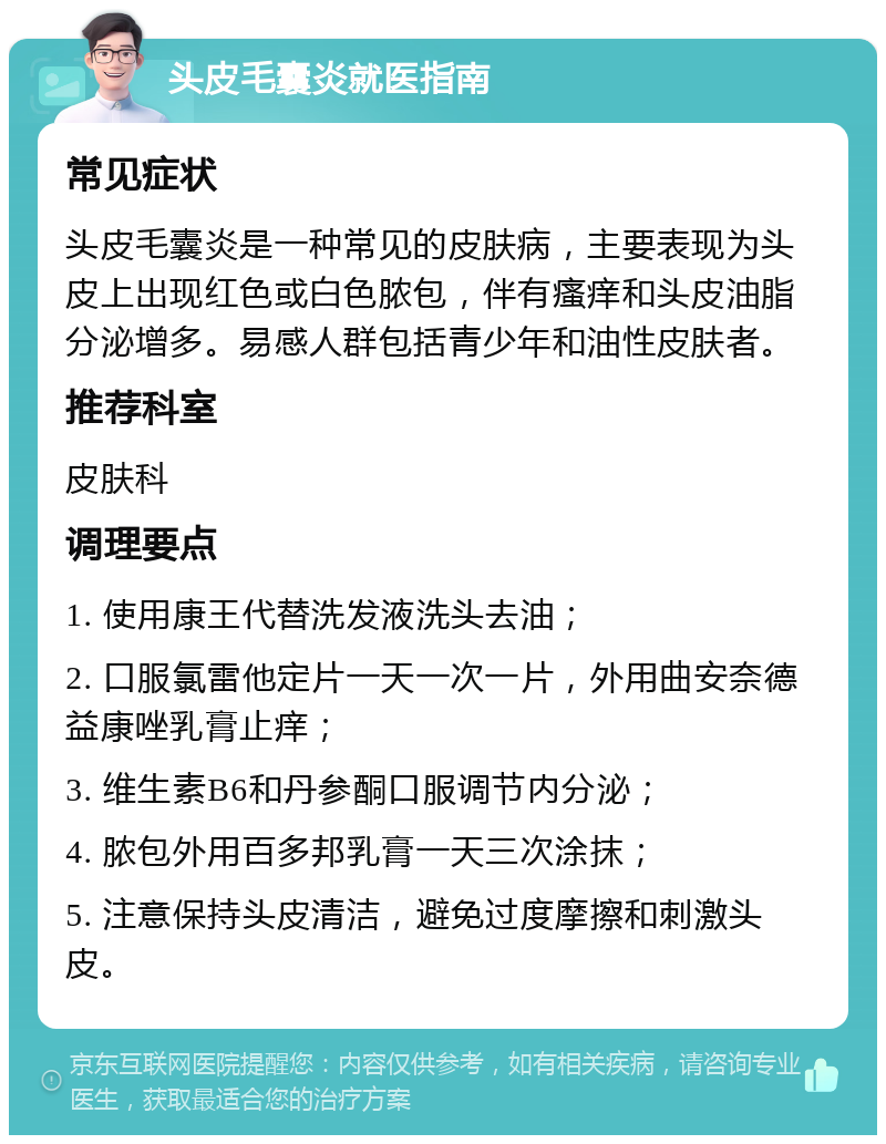 头皮毛囊炎就医指南 常见症状 头皮毛囊炎是一种常见的皮肤病，主要表现为头皮上出现红色或白色脓包，伴有瘙痒和头皮油脂分泌增多。易感人群包括青少年和油性皮肤者。 推荐科室 皮肤科 调理要点 1. 使用康王代替洗发液洗头去油； 2. 口服氯雷他定片一天一次一片，外用曲安奈德益康唑乳膏止痒； 3. 维生素B6和丹参酮口服调节内分泌； 4. 脓包外用百多邦乳膏一天三次涂抹； 5. 注意保持头皮清洁，避免过度摩擦和刺激头皮。