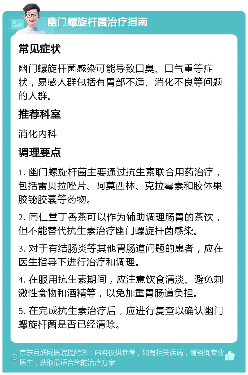 幽门螺旋杆菌治疗指南 常见症状 幽门螺旋杆菌感染可能导致口臭、口气重等症状，易感人群包括有胃部不适、消化不良等问题的人群。 推荐科室 消化内科 调理要点 1. 幽门螺旋杆菌主要通过抗生素联合用药治疗，包括雷贝拉唑片、阿莫西林、克拉霉素和胶体果胶铋胶囊等药物。 2. 同仁堂丁香茶可以作为辅助调理肠胃的茶饮，但不能替代抗生素治疗幽门螺旋杆菌感染。 3. 对于有结肠炎等其他胃肠道问题的患者，应在医生指导下进行治疗和调理。 4. 在服用抗生素期间，应注意饮食清淡、避免刺激性食物和酒精等，以免加重胃肠道负担。 5. 在完成抗生素治疗后，应进行复查以确认幽门螺旋杆菌是否已经清除。