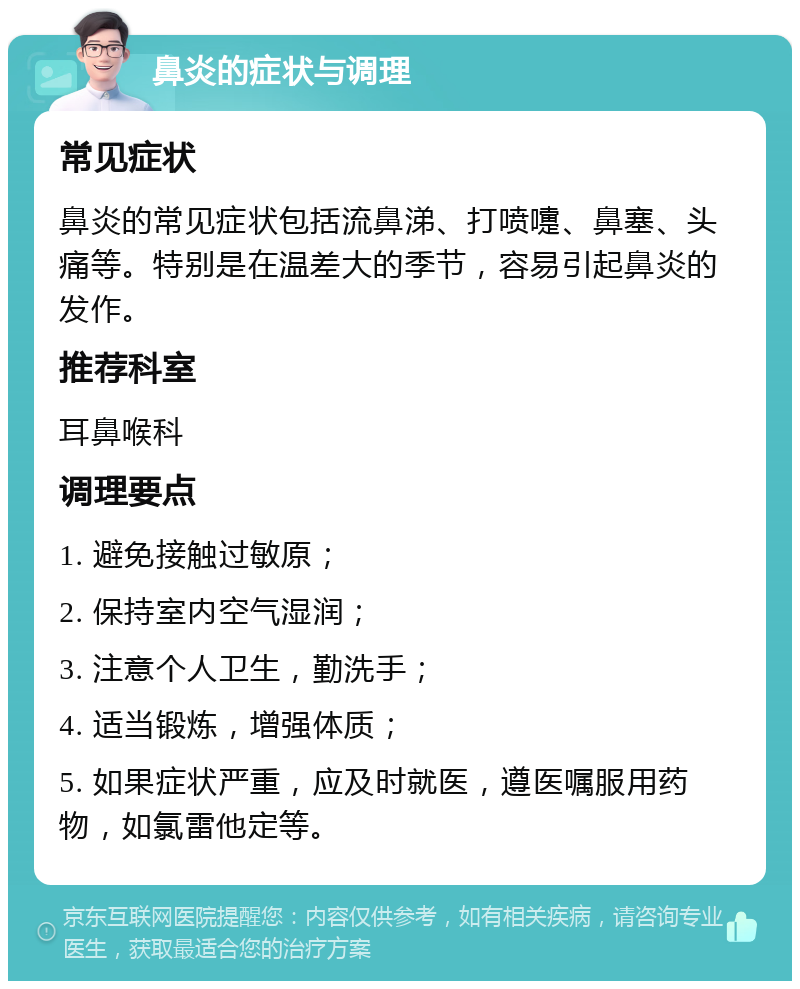 鼻炎的症状与调理 常见症状 鼻炎的常见症状包括流鼻涕、打喷嚏、鼻塞、头痛等。特别是在温差大的季节，容易引起鼻炎的发作。 推荐科室 耳鼻喉科 调理要点 1. 避免接触过敏原； 2. 保持室内空气湿润； 3. 注意个人卫生，勤洗手； 4. 适当锻炼，增强体质； 5. 如果症状严重，应及时就医，遵医嘱服用药物，如氯雷他定等。