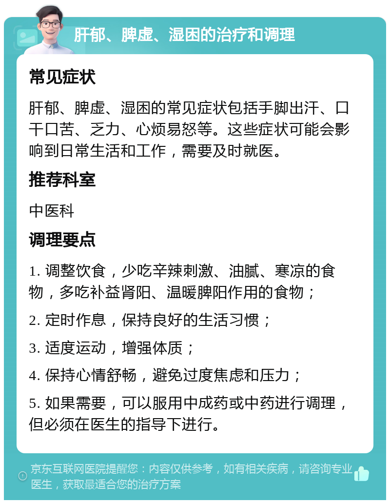 肝郁、脾虚、湿困的治疗和调理 常见症状 肝郁、脾虚、湿困的常见症状包括手脚出汗、口干口苦、乏力、心烦易怒等。这些症状可能会影响到日常生活和工作，需要及时就医。 推荐科室 中医科 调理要点 1. 调整饮食，少吃辛辣刺激、油腻、寒凉的食物，多吃补益肾阳、温暖脾阳作用的食物； 2. 定时作息，保持良好的生活习惯； 3. 适度运动，增强体质； 4. 保持心情舒畅，避免过度焦虑和压力； 5. 如果需要，可以服用中成药或中药进行调理，但必须在医生的指导下进行。