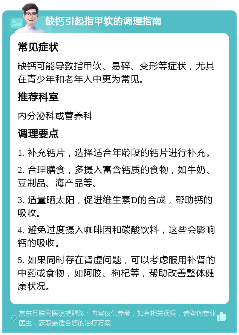 缺钙引起指甲软的调理指南 常见症状 缺钙可能导致指甲软、易碎、变形等症状，尤其在青少年和老年人中更为常见。 推荐科室 内分泌科或营养科 调理要点 1. 补充钙片，选择适合年龄段的钙片进行补充。 2. 合理膳食，多摄入富含钙质的食物，如牛奶、豆制品、海产品等。 3. 适量晒太阳，促进维生素D的合成，帮助钙的吸收。 4. 避免过度摄入咖啡因和碳酸饮料，这些会影响钙的吸收。 5. 如果同时存在肾虚问题，可以考虑服用补肾的中药或食物，如阿胶、枸杞等，帮助改善整体健康状况。