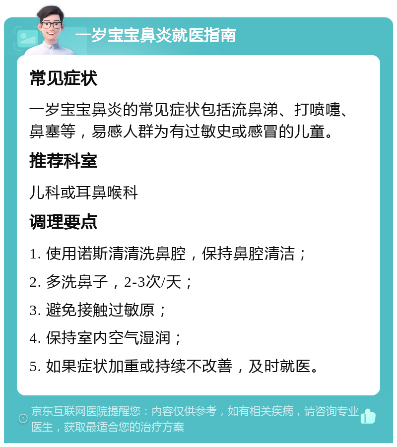 一岁宝宝鼻炎就医指南 常见症状 一岁宝宝鼻炎的常见症状包括流鼻涕、打喷嚏、鼻塞等，易感人群为有过敏史或感冒的儿童。 推荐科室 儿科或耳鼻喉科 调理要点 1. 使用诺斯清清洗鼻腔，保持鼻腔清洁； 2. 多洗鼻子，2-3次/天； 3. 避免接触过敏原； 4. 保持室内空气湿润； 5. 如果症状加重或持续不改善，及时就医。