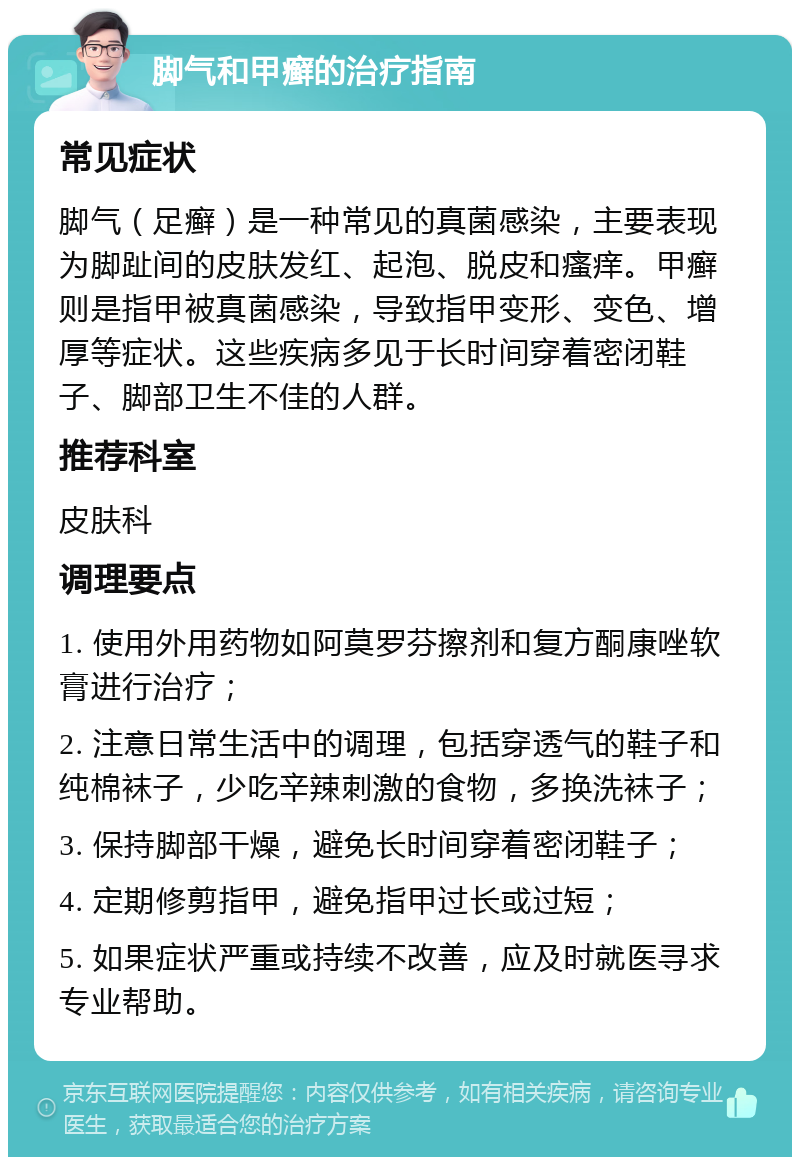 脚气和甲癣的治疗指南 常见症状 脚气（足癣）是一种常见的真菌感染，主要表现为脚趾间的皮肤发红、起泡、脱皮和瘙痒。甲癣则是指甲被真菌感染，导致指甲变形、变色、增厚等症状。这些疾病多见于长时间穿着密闭鞋子、脚部卫生不佳的人群。 推荐科室 皮肤科 调理要点 1. 使用外用药物如阿莫罗芬擦剂和复方酮康唑软膏进行治疗； 2. 注意日常生活中的调理，包括穿透气的鞋子和纯棉袜子，少吃辛辣刺激的食物，多换洗袜子； 3. 保持脚部干燥，避免长时间穿着密闭鞋子； 4. 定期修剪指甲，避免指甲过长或过短； 5. 如果症状严重或持续不改善，应及时就医寻求专业帮助。