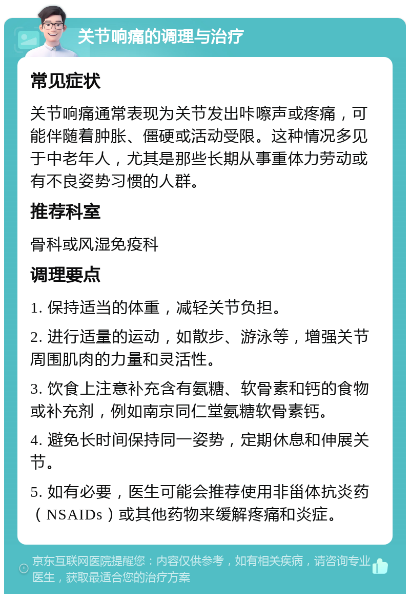 关节响痛的调理与治疗 常见症状 关节响痛通常表现为关节发出咔嚓声或疼痛，可能伴随着肿胀、僵硬或活动受限。这种情况多见于中老年人，尤其是那些长期从事重体力劳动或有不良姿势习惯的人群。 推荐科室 骨科或风湿免疫科 调理要点 1. 保持适当的体重，减轻关节负担。 2. 进行适量的运动，如散步、游泳等，增强关节周围肌肉的力量和灵活性。 3. 饮食上注意补充含有氨糖、软骨素和钙的食物或补充剂，例如南京同仁堂氨糖软骨素钙。 4. 避免长时间保持同一姿势，定期休息和伸展关节。 5. 如有必要，医生可能会推荐使用非甾体抗炎药（NSAIDs）或其他药物来缓解疼痛和炎症。