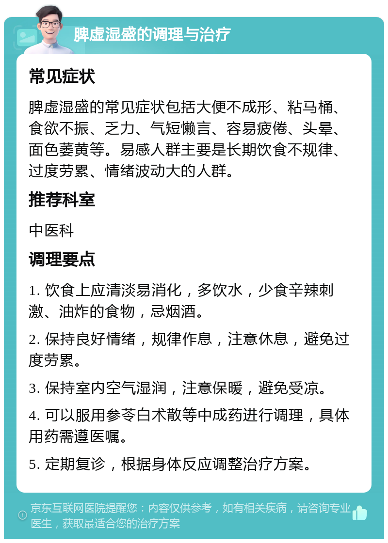 脾虚湿盛的调理与治疗 常见症状 脾虚湿盛的常见症状包括大便不成形、粘马桶、食欲不振、乏力、气短懒言、容易疲倦、头晕、面色萎黄等。易感人群主要是长期饮食不规律、过度劳累、情绪波动大的人群。 推荐科室 中医科 调理要点 1. 饮食上应清淡易消化，多饮水，少食辛辣刺激、油炸的食物，忌烟酒。 2. 保持良好情绪，规律作息，注意休息，避免过度劳累。 3. 保持室内空气湿润，注意保暖，避免受凉。 4. 可以服用参苓白术散等中成药进行调理，具体用药需遵医嘱。 5. 定期复诊，根据身体反应调整治疗方案。