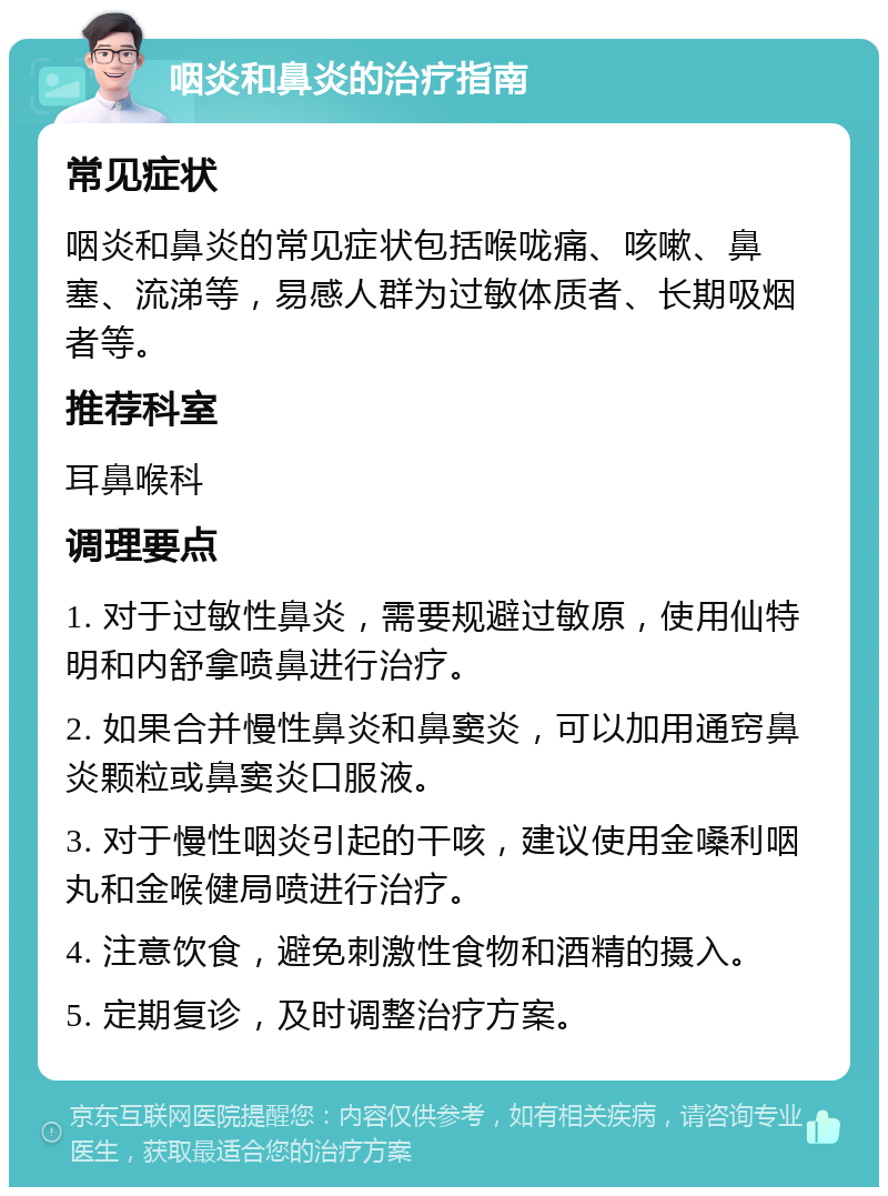 咽炎和鼻炎的治疗指南 常见症状 咽炎和鼻炎的常见症状包括喉咙痛、咳嗽、鼻塞、流涕等，易感人群为过敏体质者、长期吸烟者等。 推荐科室 耳鼻喉科 调理要点 1. 对于过敏性鼻炎，需要规避过敏原，使用仙特明和内舒拿喷鼻进行治疗。 2. 如果合并慢性鼻炎和鼻窦炎，可以加用通窍鼻炎颗粒或鼻窦炎口服液。 3. 对于慢性咽炎引起的干咳，建议使用金嗓利咽丸和金喉健局喷进行治疗。 4. 注意饮食，避免刺激性食物和酒精的摄入。 5. 定期复诊，及时调整治疗方案。