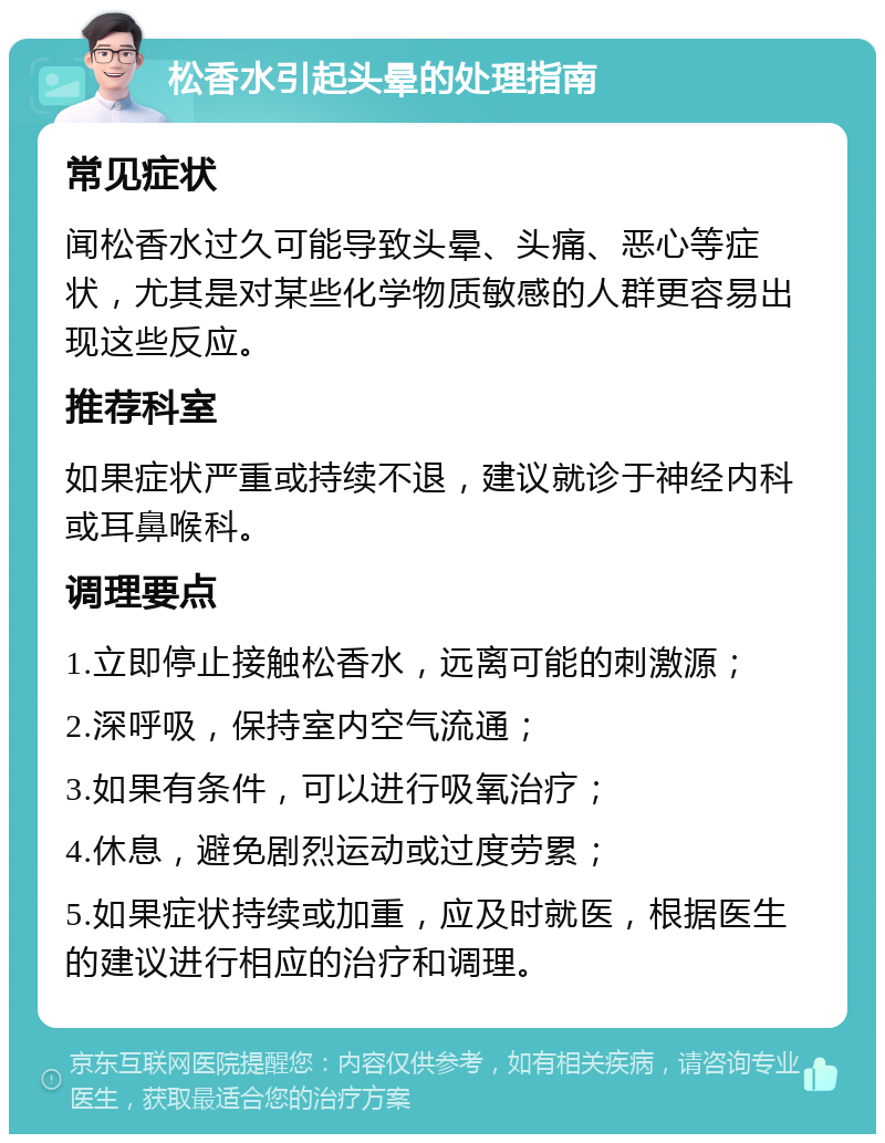 松香水引起头晕的处理指南 常见症状 闻松香水过久可能导致头晕、头痛、恶心等症状，尤其是对某些化学物质敏感的人群更容易出现这些反应。 推荐科室 如果症状严重或持续不退，建议就诊于神经内科或耳鼻喉科。 调理要点 1.立即停止接触松香水，远离可能的刺激源； 2.深呼吸，保持室内空气流通； 3.如果有条件，可以进行吸氧治疗； 4.休息，避免剧烈运动或过度劳累； 5.如果症状持续或加重，应及时就医，根据医生的建议进行相应的治疗和调理。