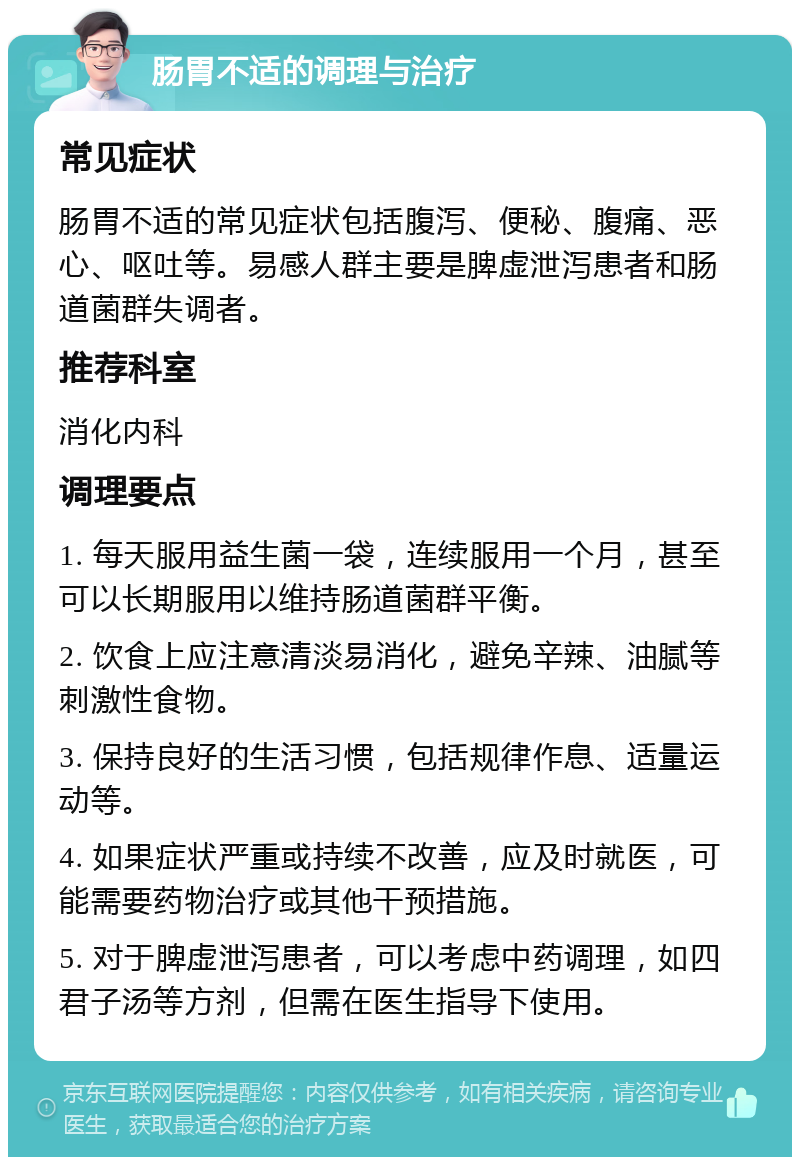 肠胃不适的调理与治疗 常见症状 肠胃不适的常见症状包括腹泻、便秘、腹痛、恶心、呕吐等。易感人群主要是脾虚泄泻患者和肠道菌群失调者。 推荐科室 消化内科 调理要点 1. 每天服用益生菌一袋，连续服用一个月，甚至可以长期服用以维持肠道菌群平衡。 2. 饮食上应注意清淡易消化，避免辛辣、油腻等刺激性食物。 3. 保持良好的生活习惯，包括规律作息、适量运动等。 4. 如果症状严重或持续不改善，应及时就医，可能需要药物治疗或其他干预措施。 5. 对于脾虚泄泻患者，可以考虑中药调理，如四君子汤等方剂，但需在医生指导下使用。