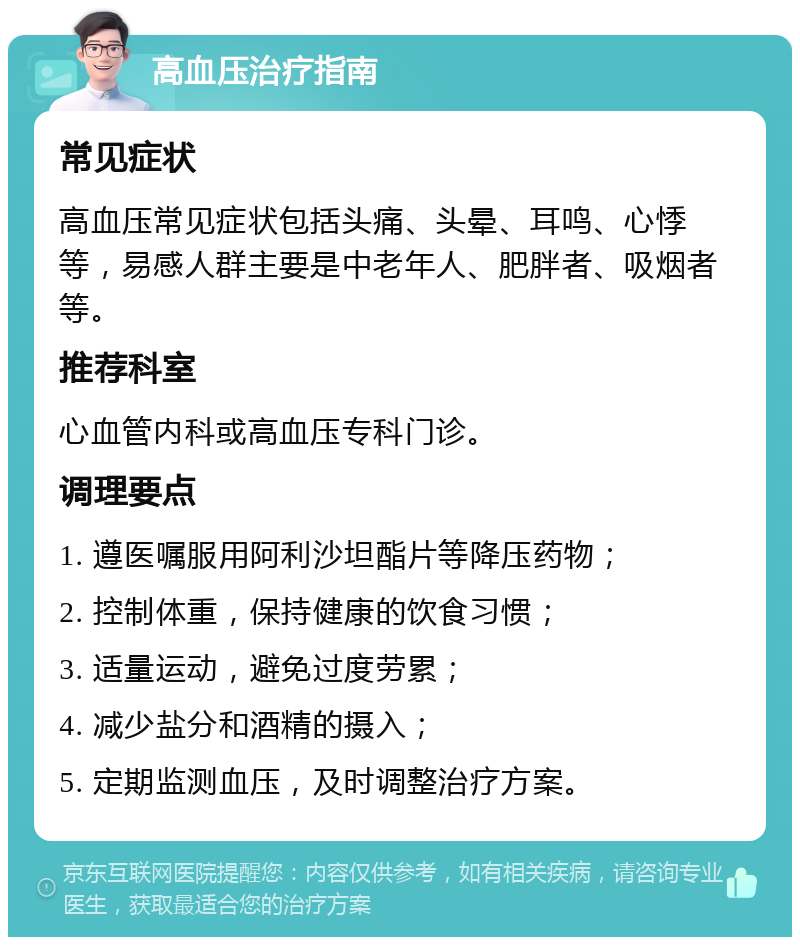 高血压治疗指南 常见症状 高血压常见症状包括头痛、头晕、耳鸣、心悸等，易感人群主要是中老年人、肥胖者、吸烟者等。 推荐科室 心血管内科或高血压专科门诊。 调理要点 1. 遵医嘱服用阿利沙坦酯片等降压药物； 2. 控制体重，保持健康的饮食习惯； 3. 适量运动，避免过度劳累； 4. 减少盐分和酒精的摄入； 5. 定期监测血压，及时调整治疗方案。