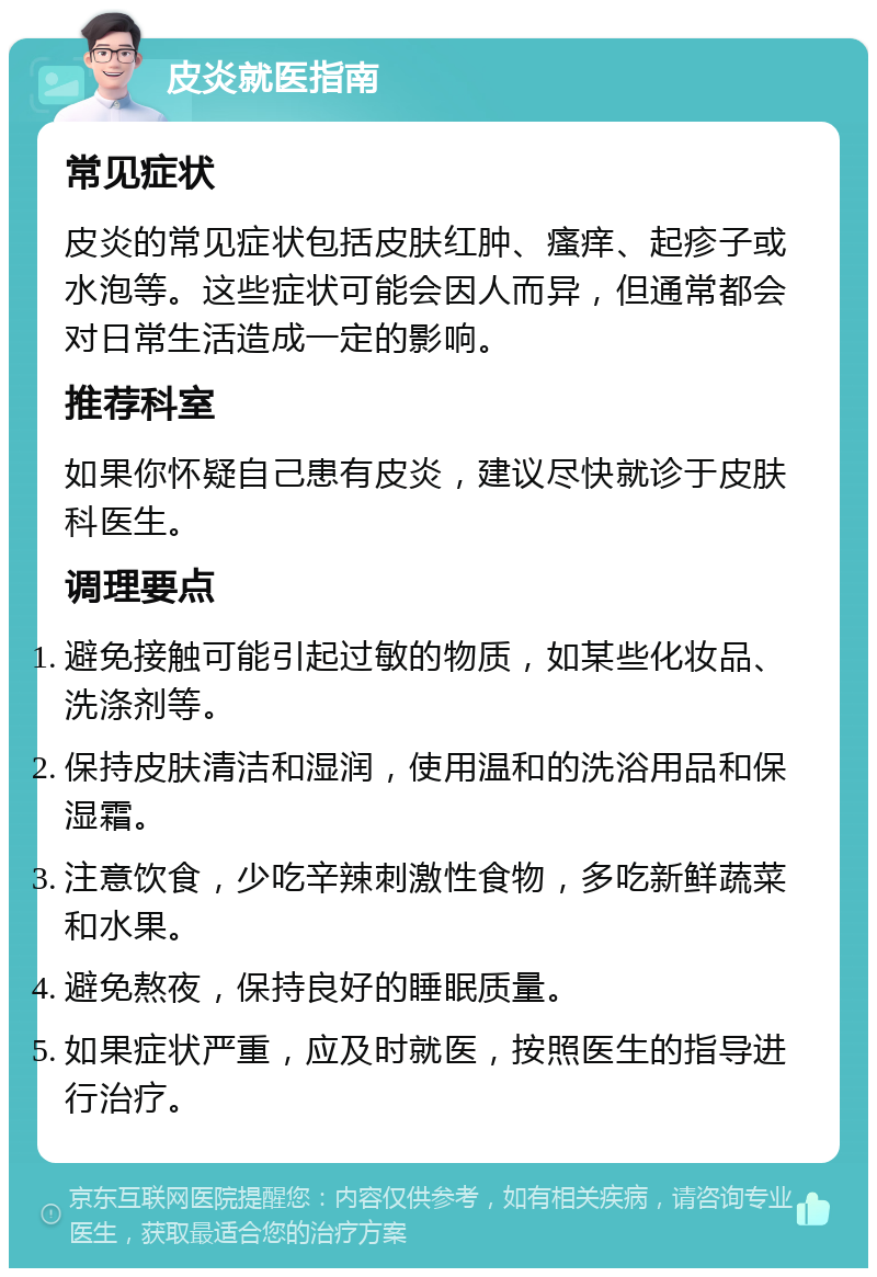 皮炎就医指南 常见症状 皮炎的常见症状包括皮肤红肿、瘙痒、起疹子或水泡等。这些症状可能会因人而异，但通常都会对日常生活造成一定的影响。 推荐科室 如果你怀疑自己患有皮炎，建议尽快就诊于皮肤科医生。 调理要点 避免接触可能引起过敏的物质，如某些化妆品、洗涤剂等。 保持皮肤清洁和湿润，使用温和的洗浴用品和保湿霜。 注意饮食，少吃辛辣刺激性食物，多吃新鲜蔬菜和水果。 避免熬夜，保持良好的睡眠质量。 如果症状严重，应及时就医，按照医生的指导进行治疗。