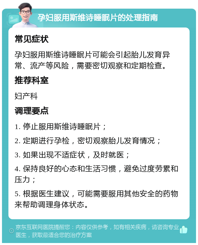 孕妇服用斯维诗睡眠片的处理指南 常见症状 孕妇服用斯维诗睡眠片可能会引起胎儿发育异常、流产等风险，需要密切观察和定期检查。 推荐科室 妇产科 调理要点 1. 停止服用斯维诗睡眠片； 2. 定期进行孕检，密切观察胎儿发育情况； 3. 如果出现不适症状，及时就医； 4. 保持良好的心态和生活习惯，避免过度劳累和压力； 5. 根据医生建议，可能需要服用其他安全的药物来帮助调理身体状态。