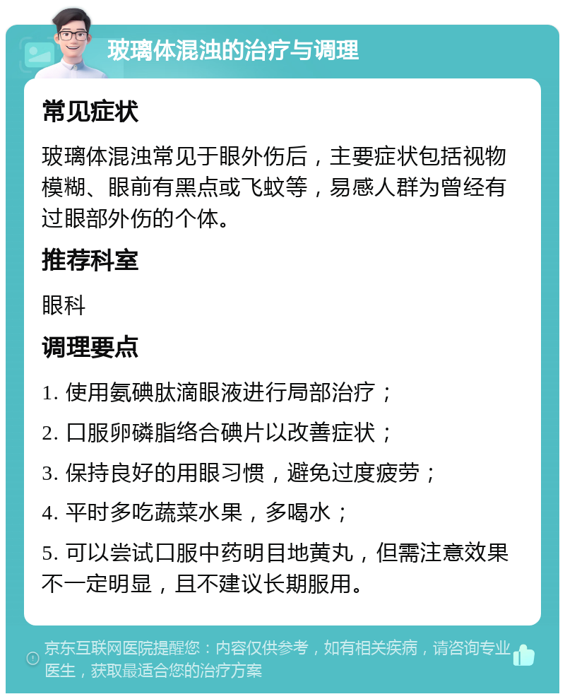 玻璃体混浊的治疗与调理 常见症状 玻璃体混浊常见于眼外伤后，主要症状包括视物模糊、眼前有黑点或飞蚊等，易感人群为曾经有过眼部外伤的个体。 推荐科室 眼科 调理要点 1. 使用氨碘肽滴眼液进行局部治疗； 2. 口服卵磷脂络合碘片以改善症状； 3. 保持良好的用眼习惯，避免过度疲劳； 4. 平时多吃蔬菜水果，多喝水； 5. 可以尝试口服中药明目地黄丸，但需注意效果不一定明显，且不建议长期服用。