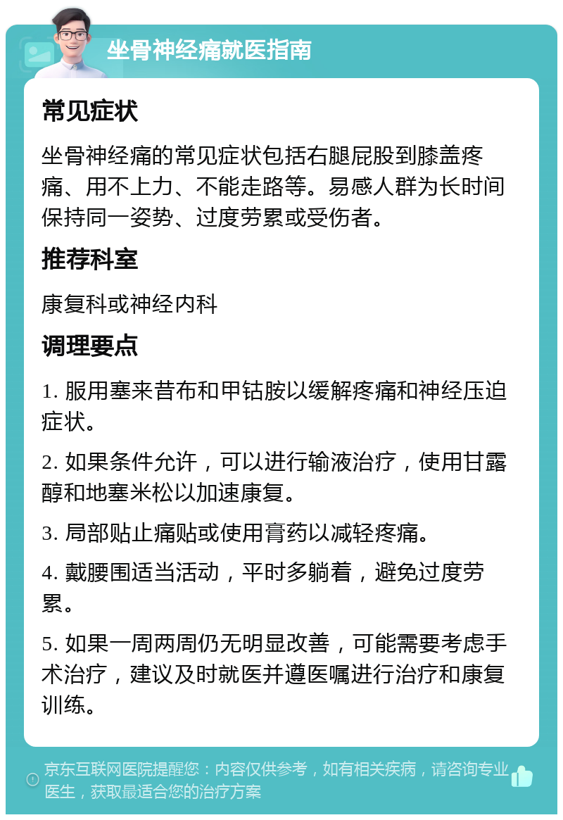 坐骨神经痛就医指南 常见症状 坐骨神经痛的常见症状包括右腿屁股到膝盖疼痛、用不上力、不能走路等。易感人群为长时间保持同一姿势、过度劳累或受伤者。 推荐科室 康复科或神经内科 调理要点 1. 服用塞来昔布和甲钴胺以缓解疼痛和神经压迫症状。 2. 如果条件允许，可以进行输液治疗，使用甘露醇和地塞米松以加速康复。 3. 局部贴止痛贴或使用膏药以减轻疼痛。 4. 戴腰围适当活动，平时多躺着，避免过度劳累。 5. 如果一周两周仍无明显改善，可能需要考虑手术治疗，建议及时就医并遵医嘱进行治疗和康复训练。