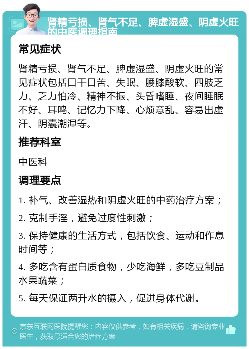 肾精亏损、肾气不足、脾虚湿盛、阴虚火旺的中医调理指南 常见症状 肾精亏损、肾气不足、脾虚湿盛、阴虚火旺的常见症状包括口干口苦、失眠、腰膝酸软、四肢乏力、乏力怕冷、精神不振、头昏嗜睡、夜间睡眠不好、耳鸣、记忆力下降、心烦意乱、容易出虚汗、阴囊潮湿等。 推荐科室 中医科 调理要点 1. 补气、改善湿热和阴虚火旺的中药治疗方案； 2. 克制手淫，避免过度性刺激； 3. 保持健康的生活方式，包括饮食、运动和作息时间等； 4. 多吃含有蛋白质食物，少吃海鲜，多吃豆制品水果蔬菜； 5. 每天保证两升水的摄入，促进身体代谢。