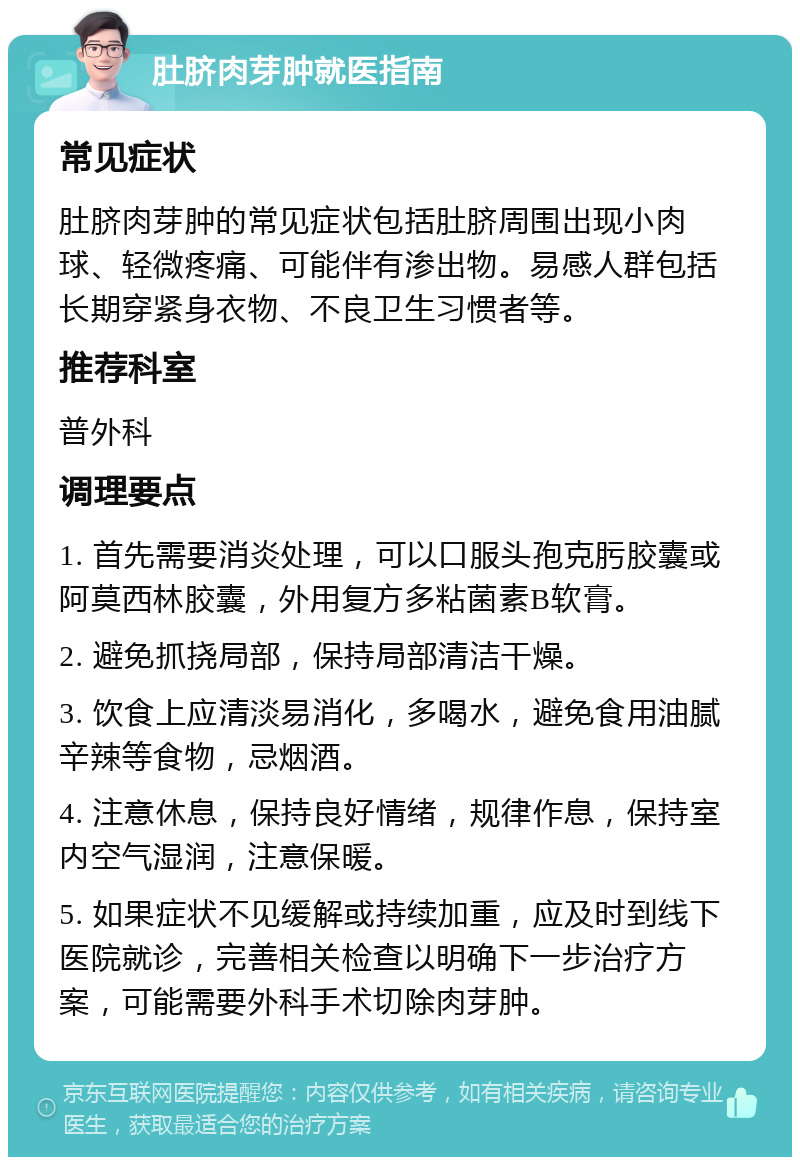 肚脐肉芽肿就医指南 常见症状 肚脐肉芽肿的常见症状包括肚脐周围出现小肉球、轻微疼痛、可能伴有渗出物。易感人群包括长期穿紧身衣物、不良卫生习惯者等。 推荐科室 普外科 调理要点 1. 首先需要消炎处理，可以口服头孢克肟胶囊或阿莫西林胶囊，外用复方多粘菌素B软膏。 2. 避免抓挠局部，保持局部清洁干燥。 3. 饮食上应清淡易消化，多喝水，避免食用油腻辛辣等食物，忌烟酒。 4. 注意休息，保持良好情绪，规律作息，保持室内空气湿润，注意保暖。 5. 如果症状不见缓解或持续加重，应及时到线下医院就诊，完善相关检查以明确下一步治疗方案，可能需要外科手术切除肉芽肿。