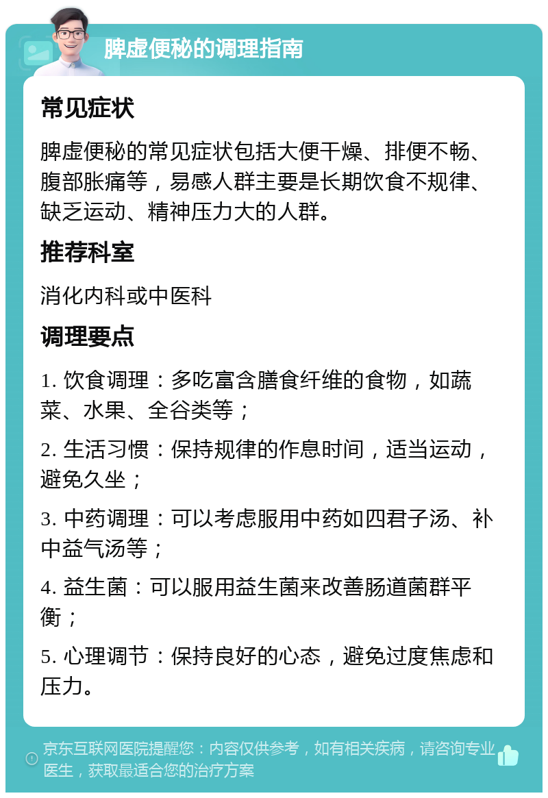 脾虚便秘的调理指南 常见症状 脾虚便秘的常见症状包括大便干燥、排便不畅、腹部胀痛等，易感人群主要是长期饮食不规律、缺乏运动、精神压力大的人群。 推荐科室 消化内科或中医科 调理要点 1. 饮食调理：多吃富含膳食纤维的食物，如蔬菜、水果、全谷类等； 2. 生活习惯：保持规律的作息时间，适当运动，避免久坐； 3. 中药调理：可以考虑服用中药如四君子汤、补中益气汤等； 4. 益生菌：可以服用益生菌来改善肠道菌群平衡； 5. 心理调节：保持良好的心态，避免过度焦虑和压力。