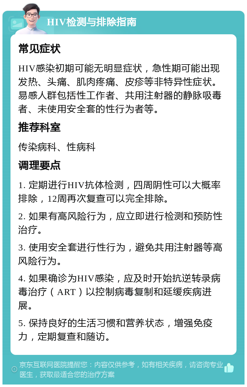 HIV检测与排除指南 常见症状 HIV感染初期可能无明显症状，急性期可能出现发热、头痛、肌肉疼痛、皮疹等非特异性症状。易感人群包括性工作者、共用注射器的静脉吸毒者、未使用安全套的性行为者等。 推荐科室 传染病科、性病科 调理要点 1. 定期进行HIV抗体检测，四周阴性可以大概率排除，12周再次复查可以完全排除。 2. 如果有高风险行为，应立即进行检测和预防性治疗。 3. 使用安全套进行性行为，避免共用注射器等高风险行为。 4. 如果确诊为HIV感染，应及时开始抗逆转录病毒治疗（ART）以控制病毒复制和延缓疾病进展。 5. 保持良好的生活习惯和营养状态，增强免疫力，定期复查和随访。