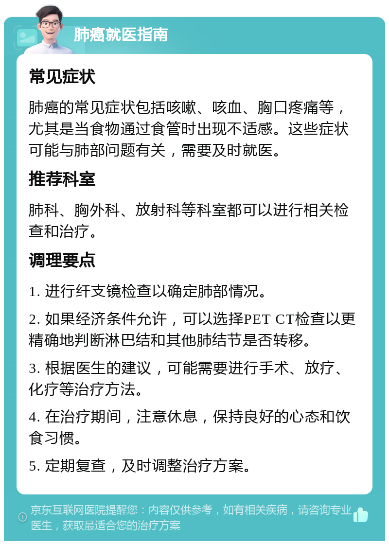 肺癌就医指南 常见症状 肺癌的常见症状包括咳嗽、咳血、胸口疼痛等，尤其是当食物通过食管时出现不适感。这些症状可能与肺部问题有关，需要及时就医。 推荐科室 肺科、胸外科、放射科等科室都可以进行相关检查和治疗。 调理要点 1. 进行纤支镜检查以确定肺部情况。 2. 如果经济条件允许，可以选择PET CT检查以更精确地判断淋巴结和其他肺结节是否转移。 3. 根据医生的建议，可能需要进行手术、放疗、化疗等治疗方法。 4. 在治疗期间，注意休息，保持良好的心态和饮食习惯。 5. 定期复查，及时调整治疗方案。