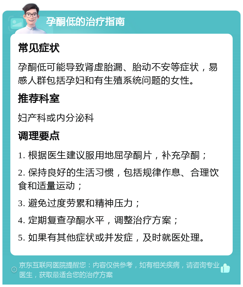 孕酮低的治疗指南 常见症状 孕酮低可能导致肾虚胎漏、胎动不安等症状，易感人群包括孕妇和有生殖系统问题的女性。 推荐科室 妇产科或内分泌科 调理要点 1. 根据医生建议服用地屈孕酮片，补充孕酮； 2. 保持良好的生活习惯，包括规律作息、合理饮食和适量运动； 3. 避免过度劳累和精神压力； 4. 定期复查孕酮水平，调整治疗方案； 5. 如果有其他症状或并发症，及时就医处理。