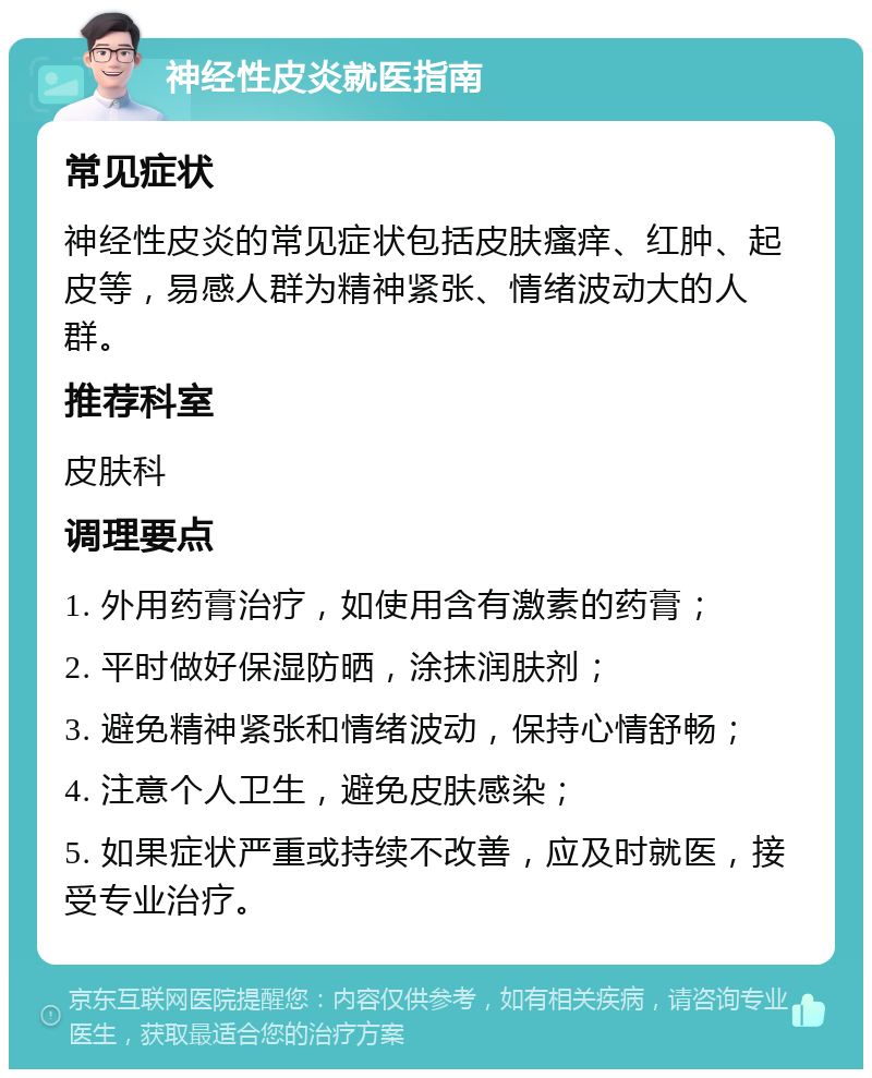 神经性皮炎就医指南 常见症状 神经性皮炎的常见症状包括皮肤瘙痒、红肿、起皮等，易感人群为精神紧张、情绪波动大的人群。 推荐科室 皮肤科 调理要点 1. 外用药膏治疗，如使用含有激素的药膏； 2. 平时做好保湿防晒，涂抹润肤剂； 3. 避免精神紧张和情绪波动，保持心情舒畅； 4. 注意个人卫生，避免皮肤感染； 5. 如果症状严重或持续不改善，应及时就医，接受专业治疗。