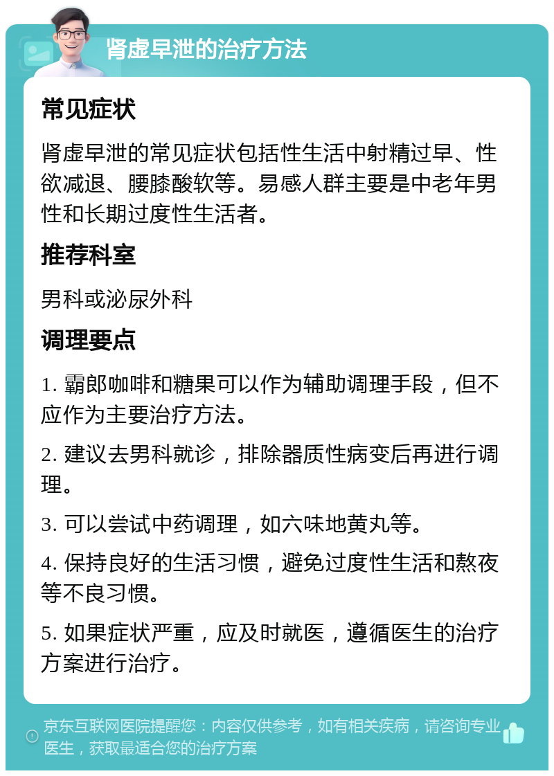 肾虚早泄的治疗方法 常见症状 肾虚早泄的常见症状包括性生活中射精过早、性欲减退、腰膝酸软等。易感人群主要是中老年男性和长期过度性生活者。 推荐科室 男科或泌尿外科 调理要点 1. 霸郎咖啡和糖果可以作为辅助调理手段，但不应作为主要治疗方法。 2. 建议去男科就诊，排除器质性病变后再进行调理。 3. 可以尝试中药调理，如六味地黄丸等。 4. 保持良好的生活习惯，避免过度性生活和熬夜等不良习惯。 5. 如果症状严重，应及时就医，遵循医生的治疗方案进行治疗。