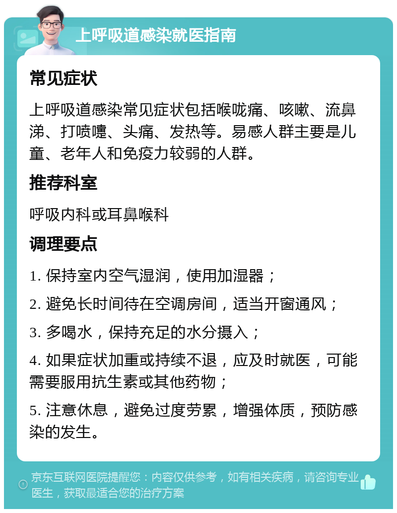 上呼吸道感染就医指南 常见症状 上呼吸道感染常见症状包括喉咙痛、咳嗽、流鼻涕、打喷嚏、头痛、发热等。易感人群主要是儿童、老年人和免疫力较弱的人群。 推荐科室 呼吸内科或耳鼻喉科 调理要点 1. 保持室内空气湿润，使用加湿器； 2. 避免长时间待在空调房间，适当开窗通风； 3. 多喝水，保持充足的水分摄入； 4. 如果症状加重或持续不退，应及时就医，可能需要服用抗生素或其他药物； 5. 注意休息，避免过度劳累，增强体质，预防感染的发生。