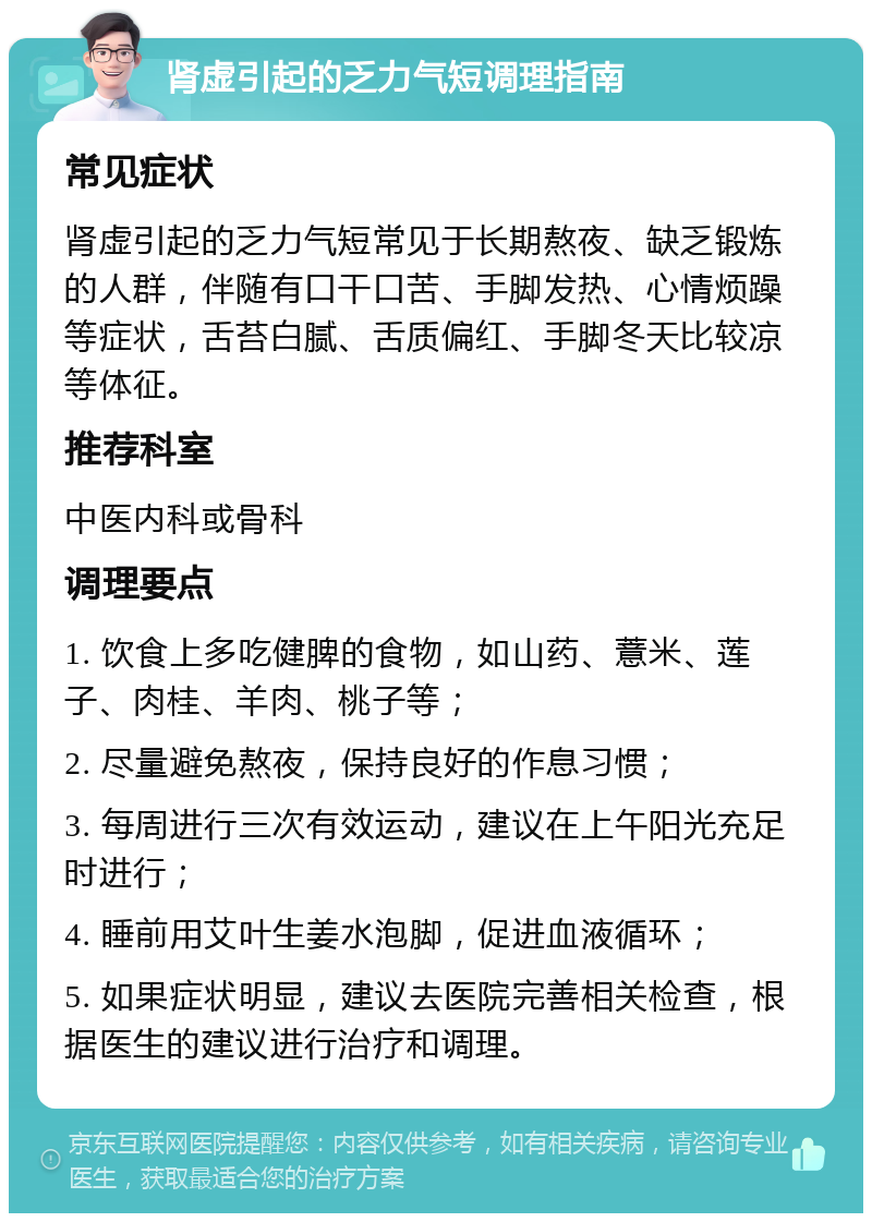 肾虚引起的乏力气短调理指南 常见症状 肾虚引起的乏力气短常见于长期熬夜、缺乏锻炼的人群，伴随有口干口苦、手脚发热、心情烦躁等症状，舌苔白腻、舌质偏红、手脚冬天比较凉等体征。 推荐科室 中医内科或骨科 调理要点 1. 饮食上多吃健脾的食物，如山药、薏米、莲子、肉桂、羊肉、桃子等； 2. 尽量避免熬夜，保持良好的作息习惯； 3. 每周进行三次有效运动，建议在上午阳光充足时进行； 4. 睡前用艾叶生姜水泡脚，促进血液循环； 5. 如果症状明显，建议去医院完善相关检查，根据医生的建议进行治疗和调理。