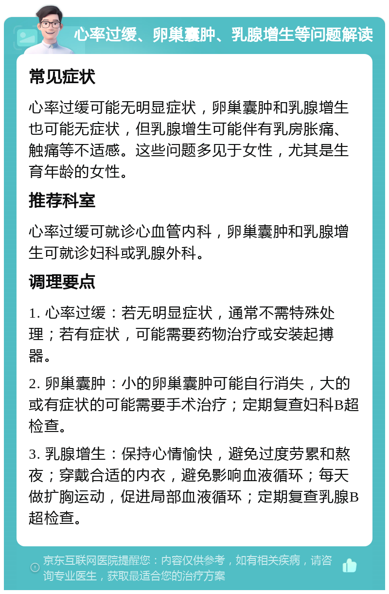 心率过缓、卵巢囊肿、乳腺增生等问题解读 常见症状 心率过缓可能无明显症状，卵巢囊肿和乳腺增生也可能无症状，但乳腺增生可能伴有乳房胀痛、触痛等不适感。这些问题多见于女性，尤其是生育年龄的女性。 推荐科室 心率过缓可就诊心血管内科，卵巢囊肿和乳腺增生可就诊妇科或乳腺外科。 调理要点 1. 心率过缓：若无明显症状，通常不需特殊处理；若有症状，可能需要药物治疗或安装起搏器。 2. 卵巢囊肿：小的卵巢囊肿可能自行消失，大的或有症状的可能需要手术治疗；定期复查妇科B超检查。 3. 乳腺增生：保持心情愉快，避免过度劳累和熬夜；穿戴合适的内衣，避免影响血液循环；每天做扩胸运动，促进局部血液循环；定期复查乳腺B超检查。