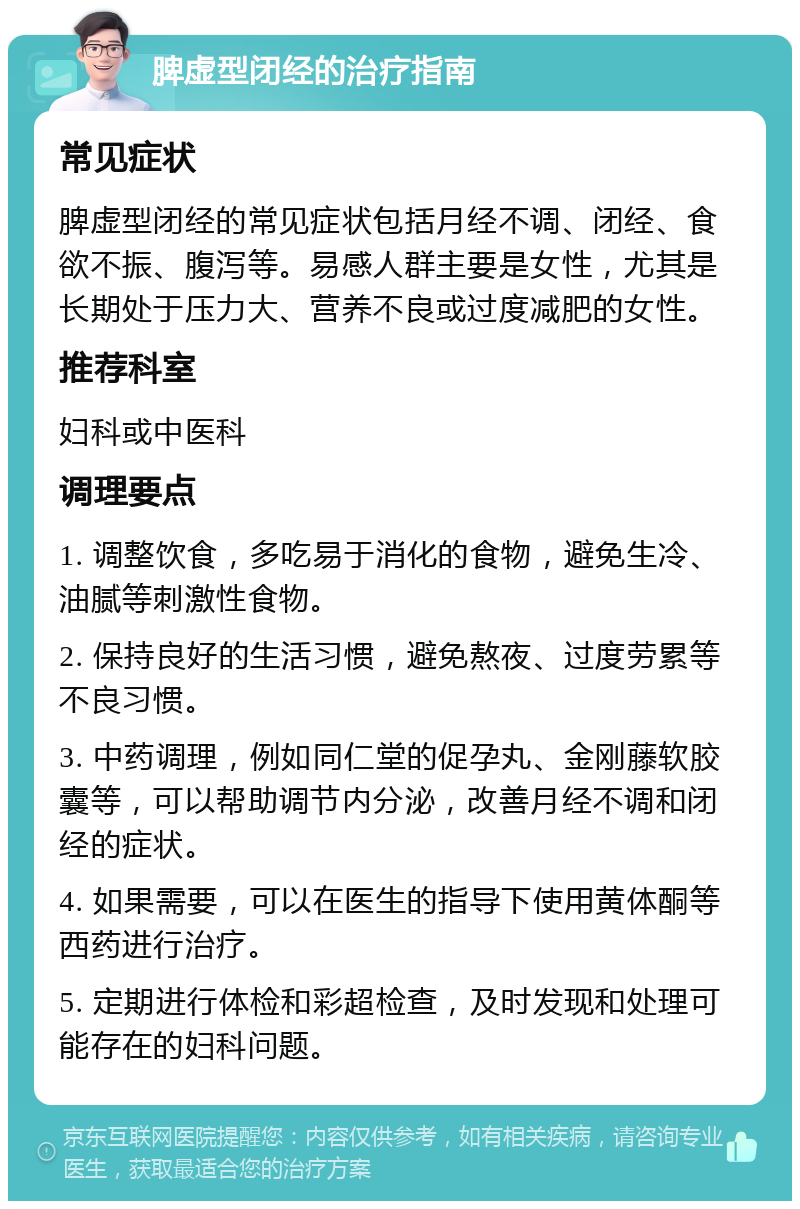 脾虚型闭经的治疗指南 常见症状 脾虚型闭经的常见症状包括月经不调、闭经、食欲不振、腹泻等。易感人群主要是女性，尤其是长期处于压力大、营养不良或过度减肥的女性。 推荐科室 妇科或中医科 调理要点 1. 调整饮食，多吃易于消化的食物，避免生冷、油腻等刺激性食物。 2. 保持良好的生活习惯，避免熬夜、过度劳累等不良习惯。 3. 中药调理，例如同仁堂的促孕丸、金刚藤软胶囊等，可以帮助调节内分泌，改善月经不调和闭经的症状。 4. 如果需要，可以在医生的指导下使用黄体酮等西药进行治疗。 5. 定期进行体检和彩超检查，及时发现和处理可能存在的妇科问题。