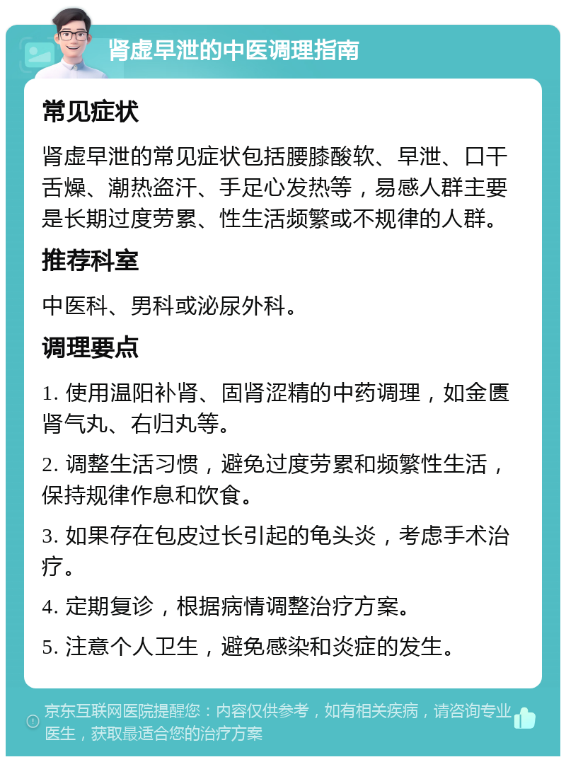 肾虚早泄的中医调理指南 常见症状 肾虚早泄的常见症状包括腰膝酸软、早泄、口干舌燥、潮热盗汗、手足心发热等，易感人群主要是长期过度劳累、性生活频繁或不规律的人群。 推荐科室 中医科、男科或泌尿外科。 调理要点 1. 使用温阳补肾、固肾涩精的中药调理，如金匮肾气丸、右归丸等。 2. 调整生活习惯，避免过度劳累和频繁性生活，保持规律作息和饮食。 3. 如果存在包皮过长引起的龟头炎，考虑手术治疗。 4. 定期复诊，根据病情调整治疗方案。 5. 注意个人卫生，避免感染和炎症的发生。