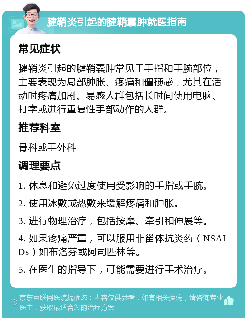 腱鞘炎引起的腱鞘囊肿就医指南 常见症状 腱鞘炎引起的腱鞘囊肿常见于手指和手腕部位，主要表现为局部肿胀、疼痛和僵硬感，尤其在活动时疼痛加剧。易感人群包括长时间使用电脑、打字或进行重复性手部动作的人群。 推荐科室 骨科或手外科 调理要点 1. 休息和避免过度使用受影响的手指或手腕。 2. 使用冰敷或热敷来缓解疼痛和肿胀。 3. 进行物理治疗，包括按摩、牵引和伸展等。 4. 如果疼痛严重，可以服用非甾体抗炎药（NSAIDs）如布洛芬或阿司匹林等。 5. 在医生的指导下，可能需要进行手术治疗。