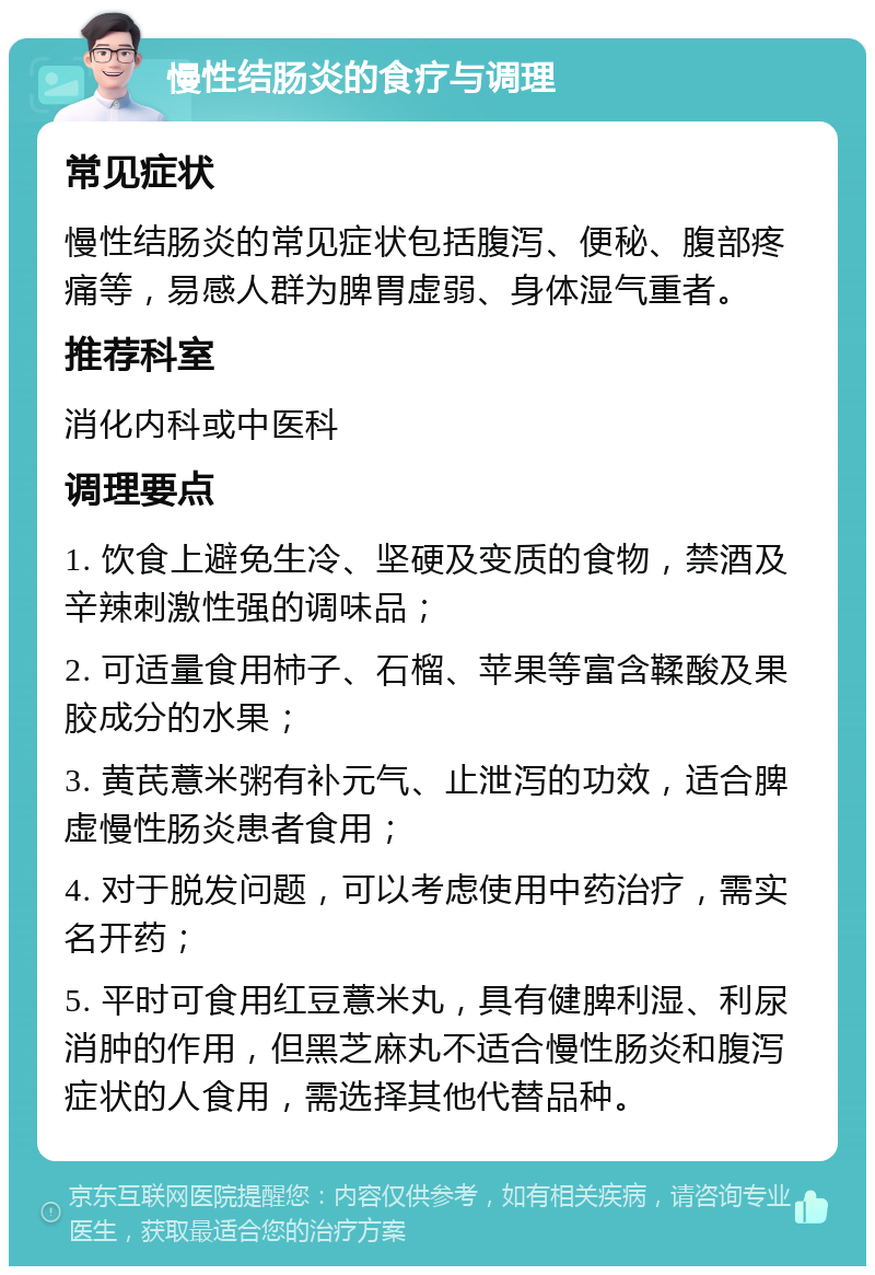 慢性结肠炎的食疗与调理 常见症状 慢性结肠炎的常见症状包括腹泻、便秘、腹部疼痛等，易感人群为脾胃虚弱、身体湿气重者。 推荐科室 消化内科或中医科 调理要点 1. 饮食上避免生冷、坚硬及变质的食物，禁酒及辛辣刺激性强的调味品； 2. 可适量食用柿子、石榴、苹果等富含鞣酸及果胶成分的水果； 3. 黄芪薏米粥有补元气、止泄泻的功效，适合脾虚慢性肠炎患者食用； 4. 对于脱发问题，可以考虑使用中药治疗，需实名开药； 5. 平时可食用红豆薏米丸，具有健脾利湿、利尿消肿的作用，但黑芝麻丸不适合慢性肠炎和腹泻症状的人食用，需选择其他代替品种。