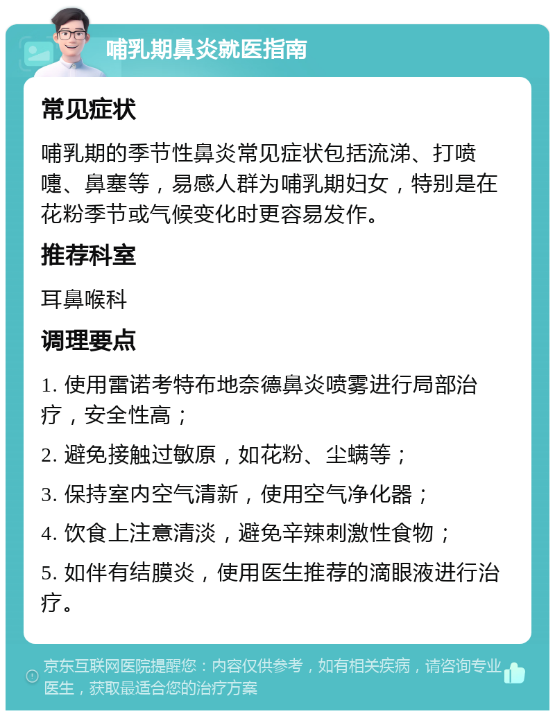 哺乳期鼻炎就医指南 常见症状 哺乳期的季节性鼻炎常见症状包括流涕、打喷嚏、鼻塞等，易感人群为哺乳期妇女，特别是在花粉季节或气候变化时更容易发作。 推荐科室 耳鼻喉科 调理要点 1. 使用雷诺考特布地奈德鼻炎喷雾进行局部治疗，安全性高； 2. 避免接触过敏原，如花粉、尘螨等； 3. 保持室内空气清新，使用空气净化器； 4. 饮食上注意清淡，避免辛辣刺激性食物； 5. 如伴有结膜炎，使用医生推荐的滴眼液进行治疗。