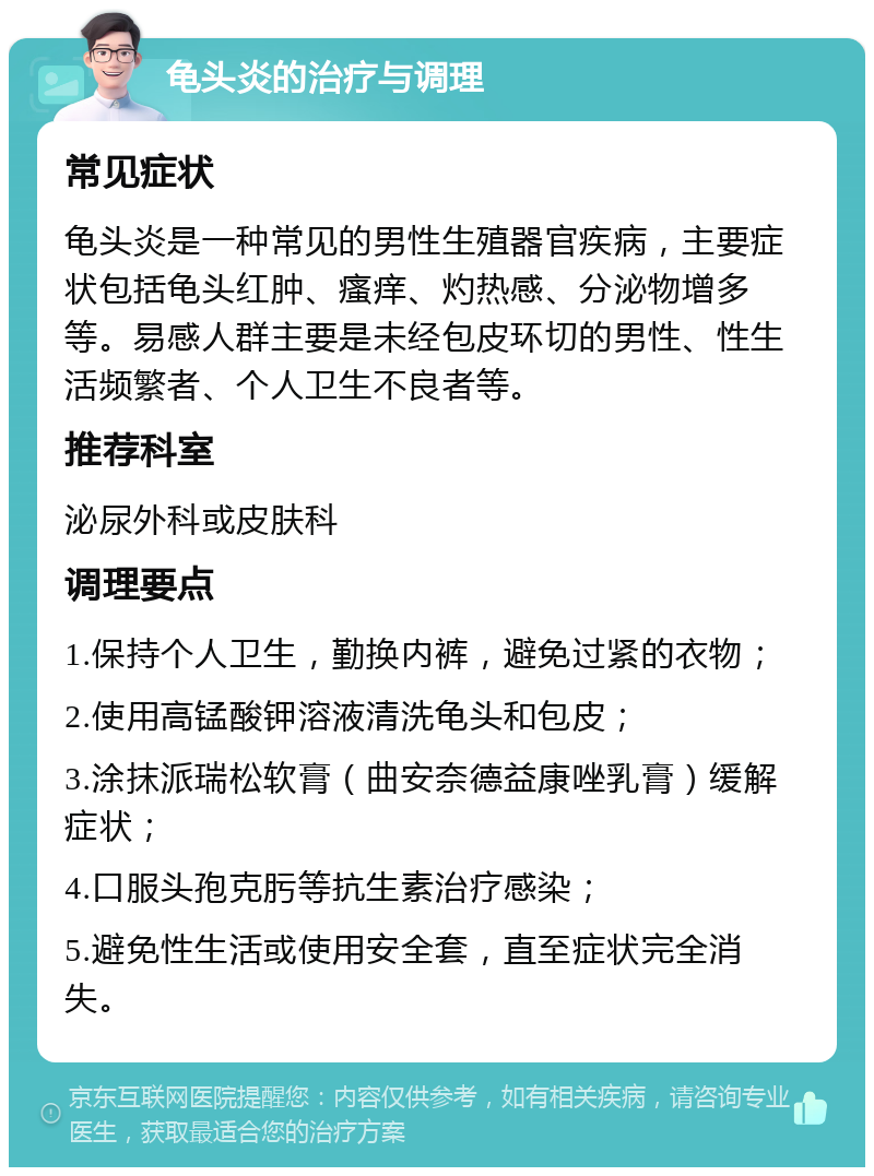 龟头炎的治疗与调理 常见症状 龟头炎是一种常见的男性生殖器官疾病，主要症状包括龟头红肿、瘙痒、灼热感、分泌物增多等。易感人群主要是未经包皮环切的男性、性生活频繁者、个人卫生不良者等。 推荐科室 泌尿外科或皮肤科 调理要点 1.保持个人卫生，勤换内裤，避免过紧的衣物； 2.使用高锰酸钾溶液清洗龟头和包皮； 3.涂抹派瑞松软膏（曲安奈德益康唑乳膏）缓解症状； 4.口服头孢克肟等抗生素治疗感染； 5.避免性生活或使用安全套，直至症状完全消失。