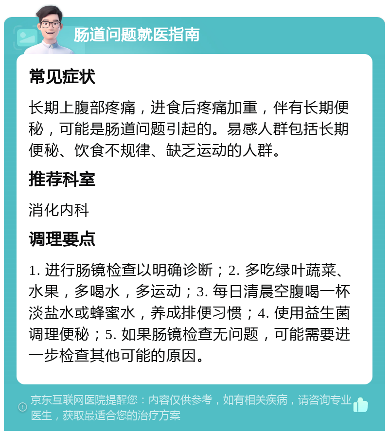 肠道问题就医指南 常见症状 长期上腹部疼痛，进食后疼痛加重，伴有长期便秘，可能是肠道问题引起的。易感人群包括长期便秘、饮食不规律、缺乏运动的人群。 推荐科室 消化内科 调理要点 1. 进行肠镜检查以明确诊断；2. 多吃绿叶蔬菜、水果，多喝水，多运动；3. 每日清晨空腹喝一杯淡盐水或蜂蜜水，养成排便习惯；4. 使用益生菌调理便秘；5. 如果肠镜检查无问题，可能需要进一步检查其他可能的原因。