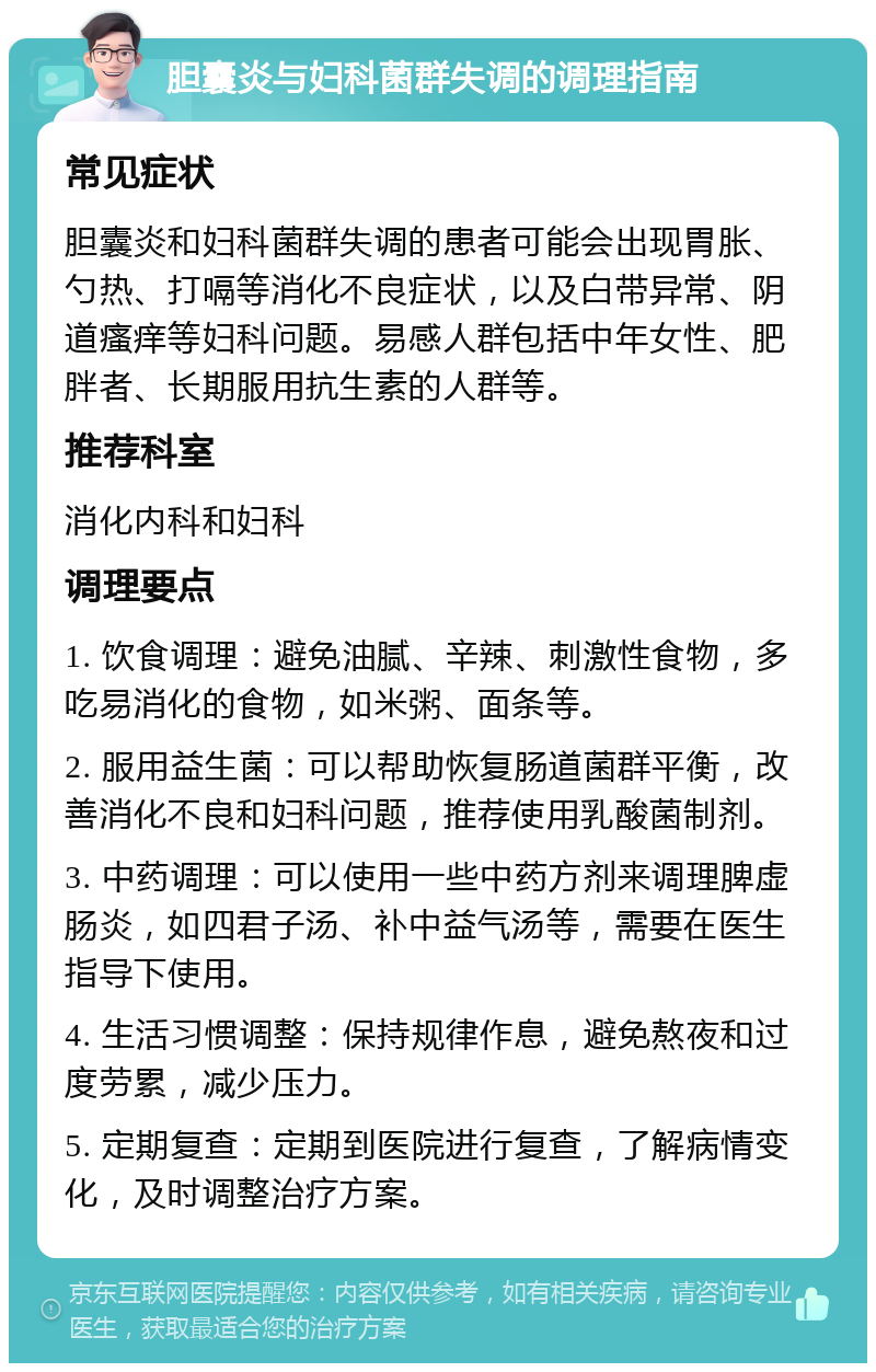 胆囊炎与妇科菌群失调的调理指南 常见症状 胆囊炎和妇科菌群失调的患者可能会出现胃胀、勺热、打嗝等消化不良症状，以及白带异常、阴道瘙痒等妇科问题。易感人群包括中年女性、肥胖者、长期服用抗生素的人群等。 推荐科室 消化内科和妇科 调理要点 1. 饮食调理：避免油腻、辛辣、刺激性食物，多吃易消化的食物，如米粥、面条等。 2. 服用益生菌：可以帮助恢复肠道菌群平衡，改善消化不良和妇科问题，推荐使用乳酸菌制剂。 3. 中药调理：可以使用一些中药方剂来调理脾虚肠炎，如四君子汤、补中益气汤等，需要在医生指导下使用。 4. 生活习惯调整：保持规律作息，避免熬夜和过度劳累，减少压力。 5. 定期复查：定期到医院进行复查，了解病情变化，及时调整治疗方案。