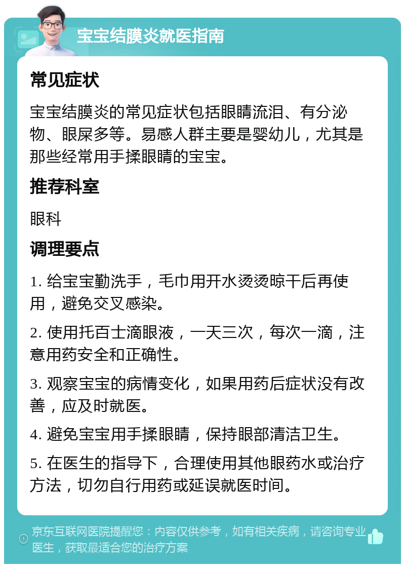 宝宝结膜炎就医指南 常见症状 宝宝结膜炎的常见症状包括眼睛流泪、有分泌物、眼屎多等。易感人群主要是婴幼儿，尤其是那些经常用手揉眼睛的宝宝。 推荐科室 眼科 调理要点 1. 给宝宝勤洗手，毛巾用开水烫烫晾干后再使用，避免交叉感染。 2. 使用托百士滴眼液，一天三次，每次一滴，注意用药安全和正确性。 3. 观察宝宝的病情变化，如果用药后症状没有改善，应及时就医。 4. 避免宝宝用手揉眼睛，保持眼部清洁卫生。 5. 在医生的指导下，合理使用其他眼药水或治疗方法，切勿自行用药或延误就医时间。