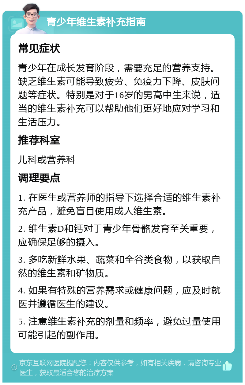 青少年维生素补充指南 常见症状 青少年在成长发育阶段，需要充足的营养支持。缺乏维生素可能导致疲劳、免疫力下降、皮肤问题等症状。特别是对于16岁的男高中生来说，适当的维生素补充可以帮助他们更好地应对学习和生活压力。 推荐科室 儿科或营养科 调理要点 1. 在医生或营养师的指导下选择合适的维生素补充产品，避免盲目使用成人维生素。 2. 维生素D和钙对于青少年骨骼发育至关重要，应确保足够的摄入。 3. 多吃新鲜水果、蔬菜和全谷类食物，以获取自然的维生素和矿物质。 4. 如果有特殊的营养需求或健康问题，应及时就医并遵循医生的建议。 5. 注意维生素补充的剂量和频率，避免过量使用可能引起的副作用。