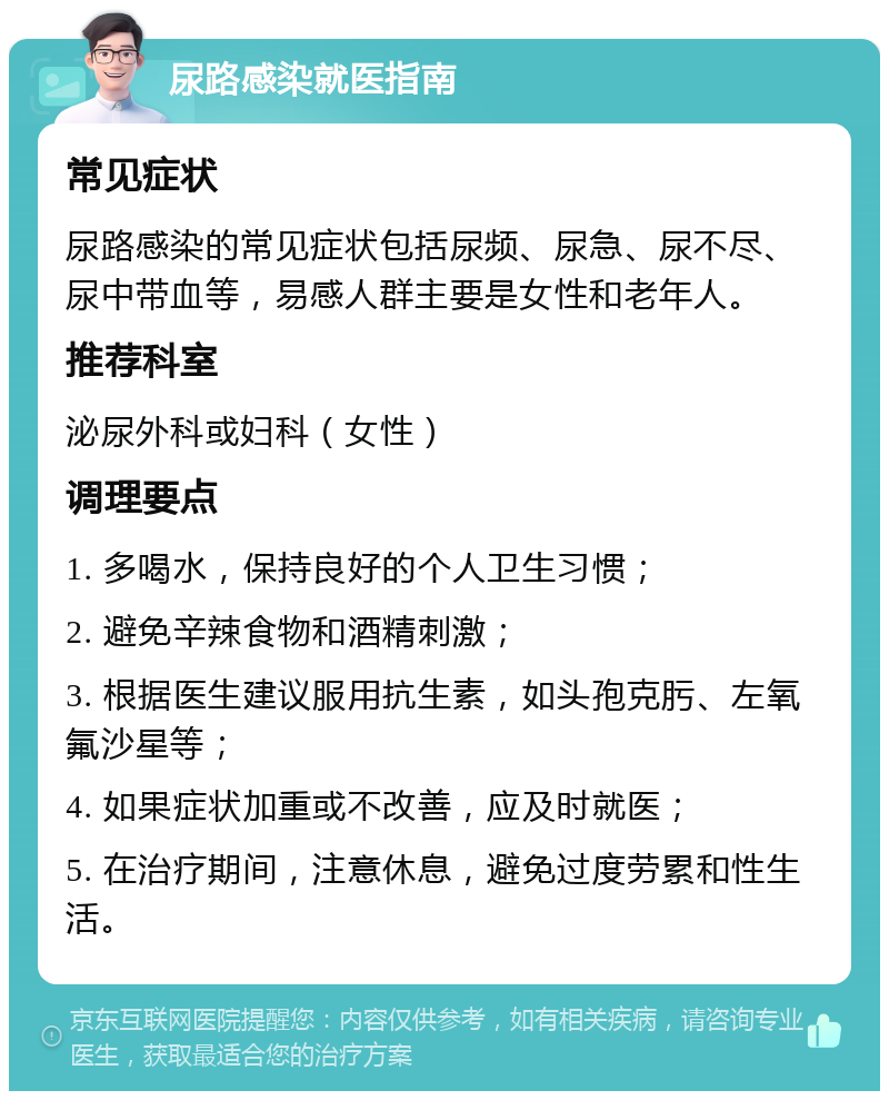 尿路感染就医指南 常见症状 尿路感染的常见症状包括尿频、尿急、尿不尽、尿中带血等，易感人群主要是女性和老年人。 推荐科室 泌尿外科或妇科（女性） 调理要点 1. 多喝水，保持良好的个人卫生习惯； 2. 避免辛辣食物和酒精刺激； 3. 根据医生建议服用抗生素，如头孢克肟、左氧氟沙星等； 4. 如果症状加重或不改善，应及时就医； 5. 在治疗期间，注意休息，避免过度劳累和性生活。