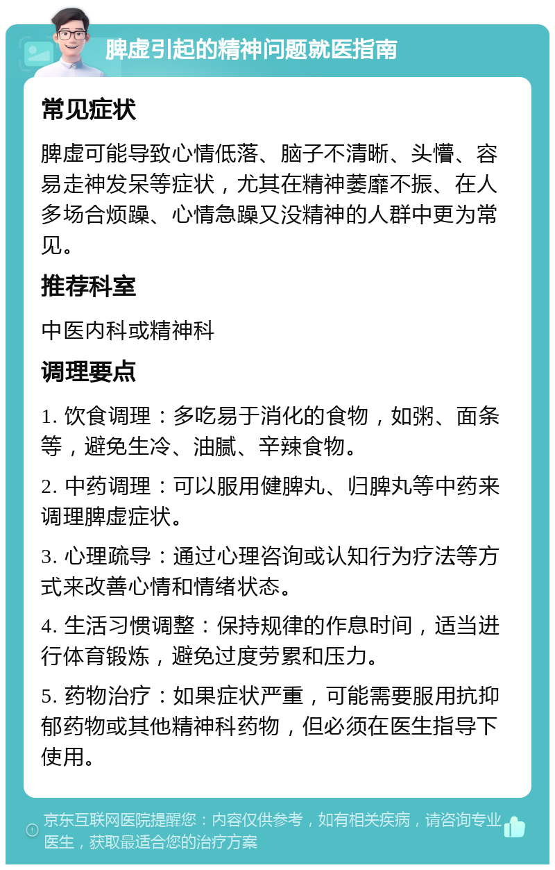 脾虚引起的精神问题就医指南 常见症状 脾虚可能导致心情低落、脑子不清晰、头懵、容易走神发呆等症状，尤其在精神萎靡不振、在人多场合烦躁、心情急躁又没精神的人群中更为常见。 推荐科室 中医内科或精神科 调理要点 1. 饮食调理：多吃易于消化的食物，如粥、面条等，避免生冷、油腻、辛辣食物。 2. 中药调理：可以服用健脾丸、归脾丸等中药来调理脾虚症状。 3. 心理疏导：通过心理咨询或认知行为疗法等方式来改善心情和情绪状态。 4. 生活习惯调整：保持规律的作息时间，适当进行体育锻炼，避免过度劳累和压力。 5. 药物治疗：如果症状严重，可能需要服用抗抑郁药物或其他精神科药物，但必须在医生指导下使用。