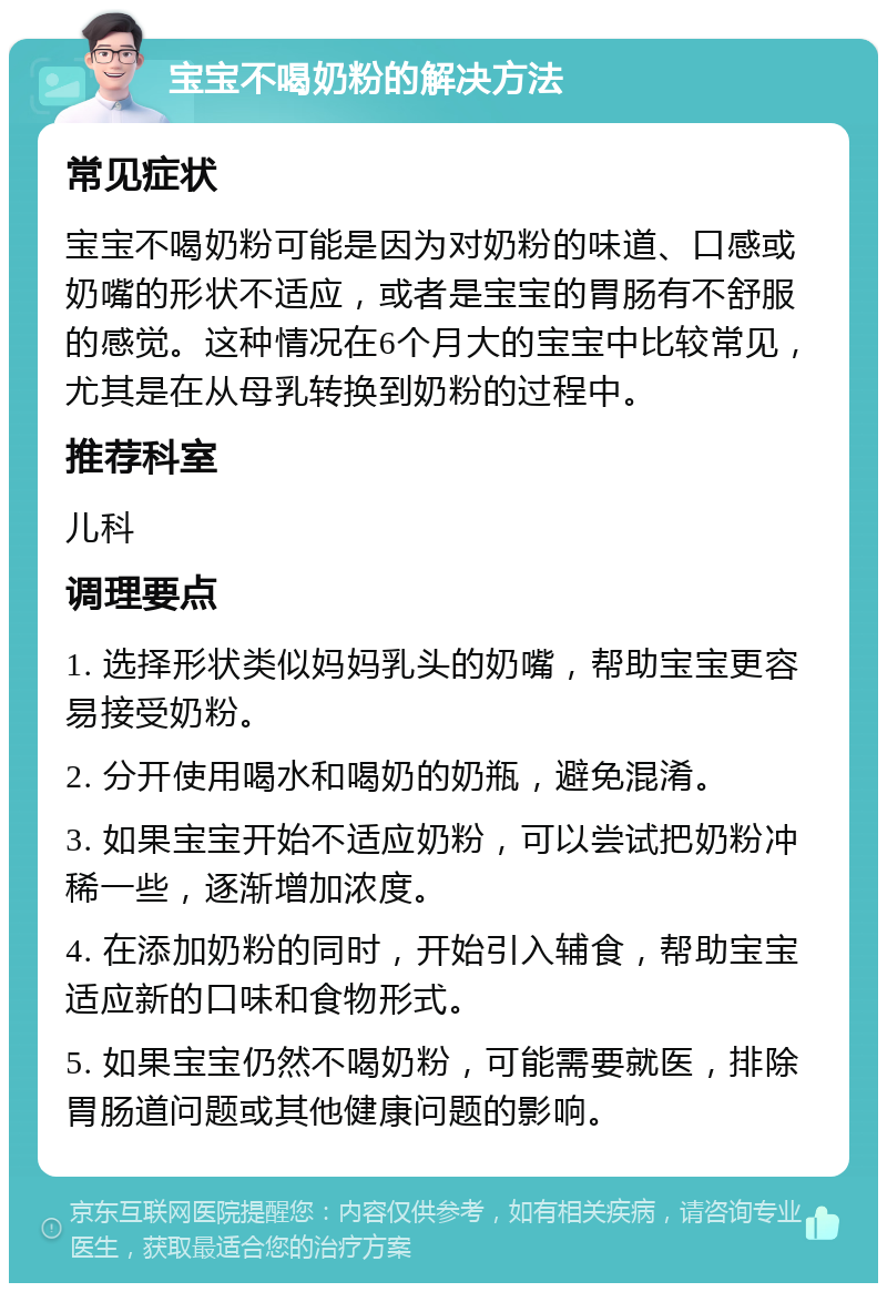 宝宝不喝奶粉的解决方法 常见症状 宝宝不喝奶粉可能是因为对奶粉的味道、口感或奶嘴的形状不适应，或者是宝宝的胃肠有不舒服的感觉。这种情况在6个月大的宝宝中比较常见，尤其是在从母乳转换到奶粉的过程中。 推荐科室 儿科 调理要点 1. 选择形状类似妈妈乳头的奶嘴，帮助宝宝更容易接受奶粉。 2. 分开使用喝水和喝奶的奶瓶，避免混淆。 3. 如果宝宝开始不适应奶粉，可以尝试把奶粉冲稀一些，逐渐增加浓度。 4. 在添加奶粉的同时，开始引入辅食，帮助宝宝适应新的口味和食物形式。 5. 如果宝宝仍然不喝奶粉，可能需要就医，排除胃肠道问题或其他健康问题的影响。