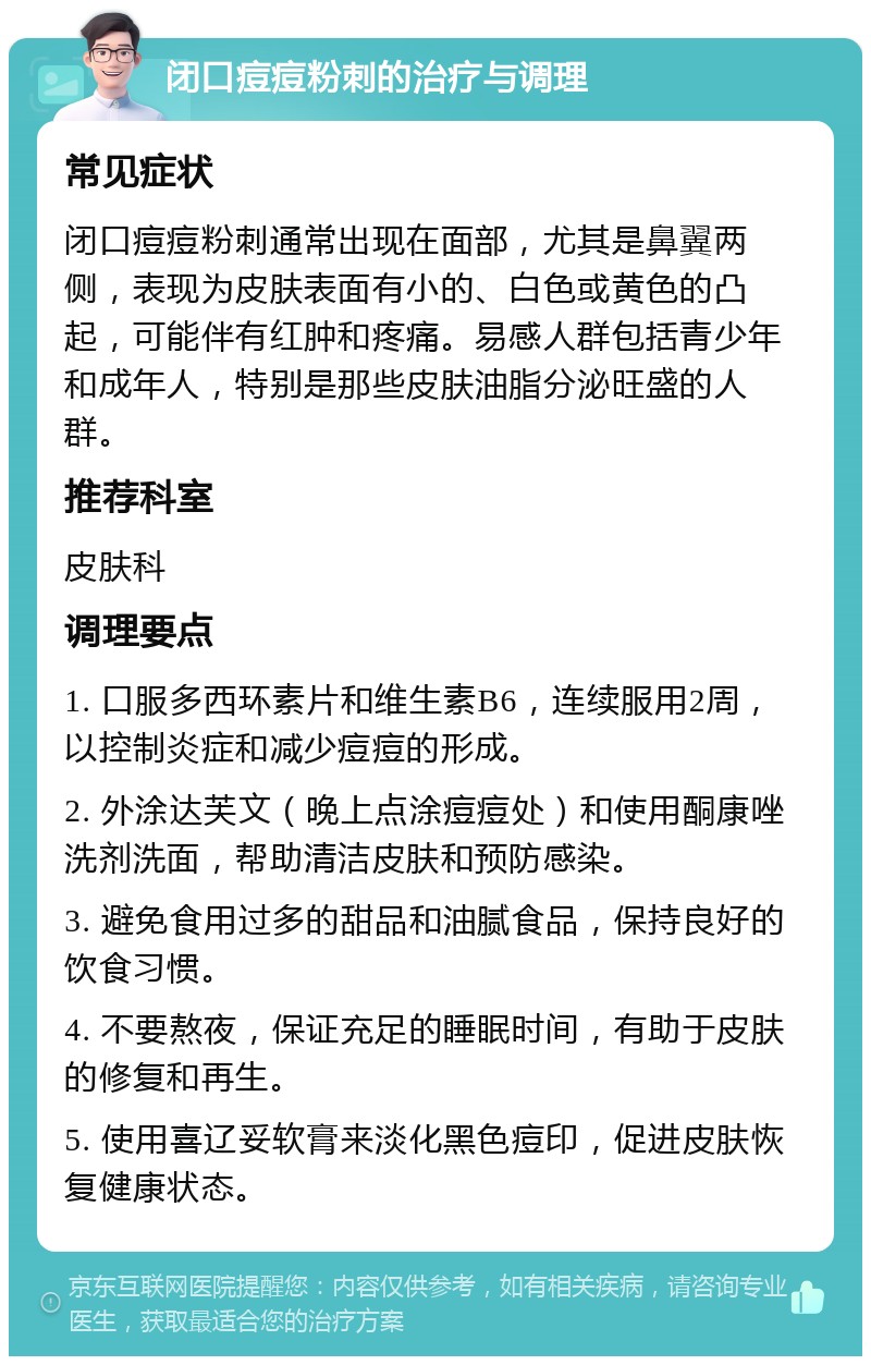 闭口痘痘粉刺的治疗与调理 常见症状 闭口痘痘粉刺通常出现在面部，尤其是鼻翼两侧，表现为皮肤表面有小的、白色或黄色的凸起，可能伴有红肿和疼痛。易感人群包括青少年和成年人，特别是那些皮肤油脂分泌旺盛的人群。 推荐科室 皮肤科 调理要点 1. 口服多西环素片和维生素B6，连续服用2周，以控制炎症和减少痘痘的形成。 2. 外涂达芙文（晚上点涂痘痘处）和使用酮康唑洗剂洗面，帮助清洁皮肤和预防感染。 3. 避免食用过多的甜品和油腻食品，保持良好的饮食习惯。 4. 不要熬夜，保证充足的睡眠时间，有助于皮肤的修复和再生。 5. 使用喜辽妥软膏来淡化黑色痘印，促进皮肤恢复健康状态。