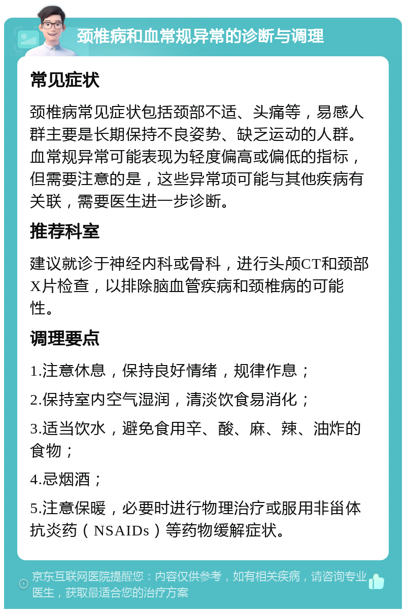 颈椎病和血常规异常的诊断与调理 常见症状 颈椎病常见症状包括颈部不适、头痛等，易感人群主要是长期保持不良姿势、缺乏运动的人群。血常规异常可能表现为轻度偏高或偏低的指标，但需要注意的是，这些异常项可能与其他疾病有关联，需要医生进一步诊断。 推荐科室 建议就诊于神经内科或骨科，进行头颅CT和颈部X片检查，以排除脑血管疾病和颈椎病的可能性。 调理要点 1.注意休息，保持良好情绪，规律作息； 2.保持室内空气湿润，清淡饮食易消化； 3.适当饮水，避免食用辛、酸、麻、辣、油炸的食物； 4.忌烟酒； 5.注意保暖，必要时进行物理治疗或服用非甾体抗炎药（NSAIDs）等药物缓解症状。