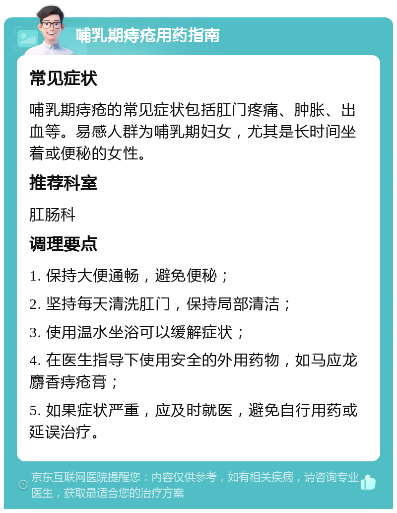 哺乳期痔疮用药指南 常见症状 哺乳期痔疮的常见症状包括肛门疼痛、肿胀、出血等。易感人群为哺乳期妇女，尤其是长时间坐着或便秘的女性。 推荐科室 肛肠科 调理要点 1. 保持大便通畅，避免便秘； 2. 坚持每天清洗肛门，保持局部清洁； 3. 使用温水坐浴可以缓解症状； 4. 在医生指导下使用安全的外用药物，如马应龙麝香痔疮膏； 5. 如果症状严重，应及时就医，避免自行用药或延误治疗。