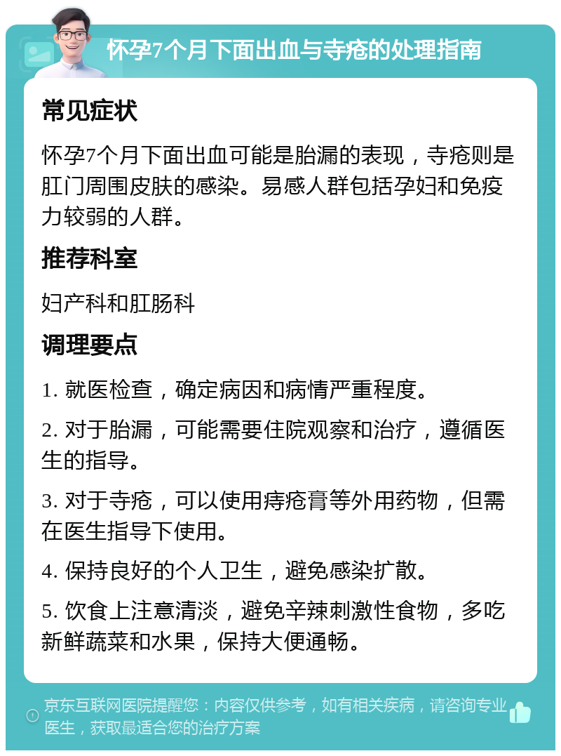 怀孕7个月下面出血与寺疮的处理指南 常见症状 怀孕7个月下面出血可能是胎漏的表现，寺疮则是肛门周围皮肤的感染。易感人群包括孕妇和免疫力较弱的人群。 推荐科室 妇产科和肛肠科 调理要点 1. 就医检查，确定病因和病情严重程度。 2. 对于胎漏，可能需要住院观察和治疗，遵循医生的指导。 3. 对于寺疮，可以使用痔疮膏等外用药物，但需在医生指导下使用。 4. 保持良好的个人卫生，避免感染扩散。 5. 饮食上注意清淡，避免辛辣刺激性食物，多吃新鲜蔬菜和水果，保持大便通畅。