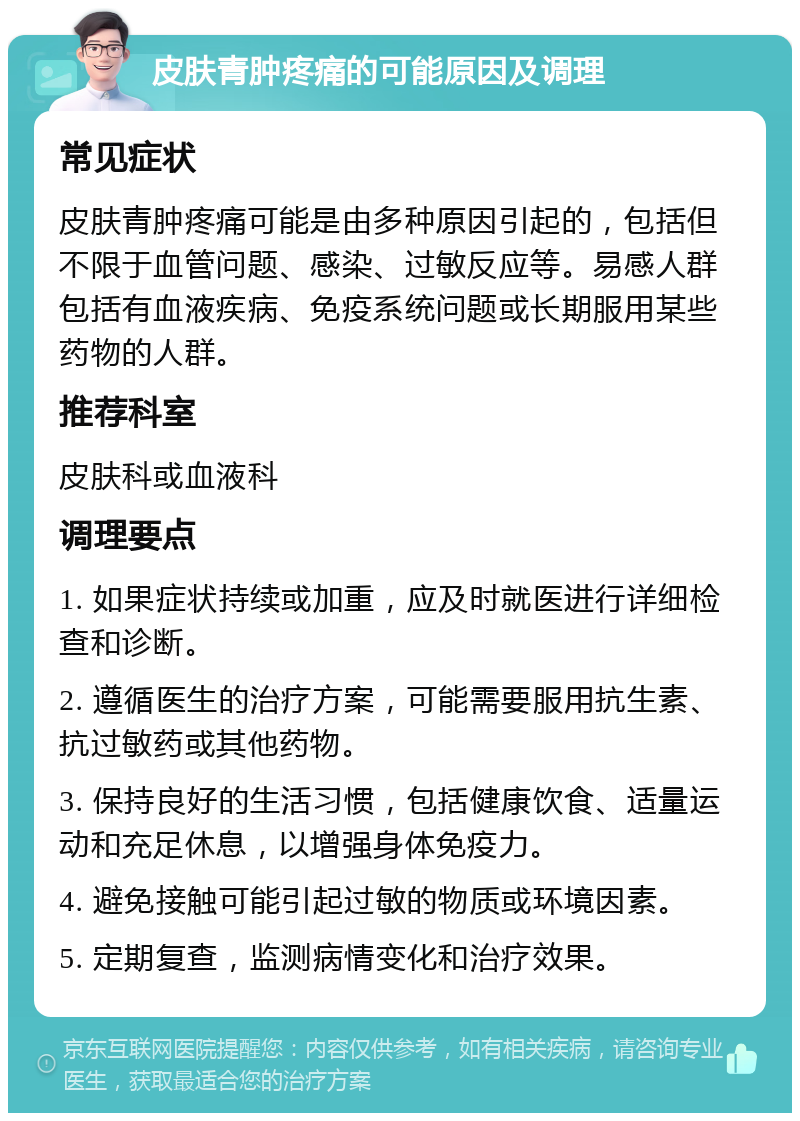 皮肤青肿疼痛的可能原因及调理 常见症状 皮肤青肿疼痛可能是由多种原因引起的，包括但不限于血管问题、感染、过敏反应等。易感人群包括有血液疾病、免疫系统问题或长期服用某些药物的人群。 推荐科室 皮肤科或血液科 调理要点 1. 如果症状持续或加重，应及时就医进行详细检查和诊断。 2. 遵循医生的治疗方案，可能需要服用抗生素、抗过敏药或其他药物。 3. 保持良好的生活习惯，包括健康饮食、适量运动和充足休息，以增强身体免疫力。 4. 避免接触可能引起过敏的物质或环境因素。 5. 定期复查，监测病情变化和治疗效果。