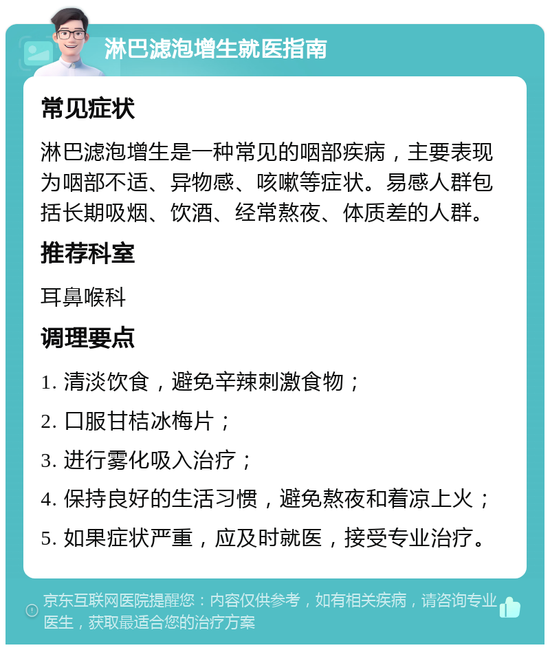 淋巴滤泡增生就医指南 常见症状 淋巴滤泡增生是一种常见的咽部疾病，主要表现为咽部不适、异物感、咳嗽等症状。易感人群包括长期吸烟、饮酒、经常熬夜、体质差的人群。 推荐科室 耳鼻喉科 调理要点 1. 清淡饮食，避免辛辣刺激食物； 2. 口服甘桔冰梅片； 3. 进行雾化吸入治疗； 4. 保持良好的生活习惯，避免熬夜和着凉上火； 5. 如果症状严重，应及时就医，接受专业治疗。