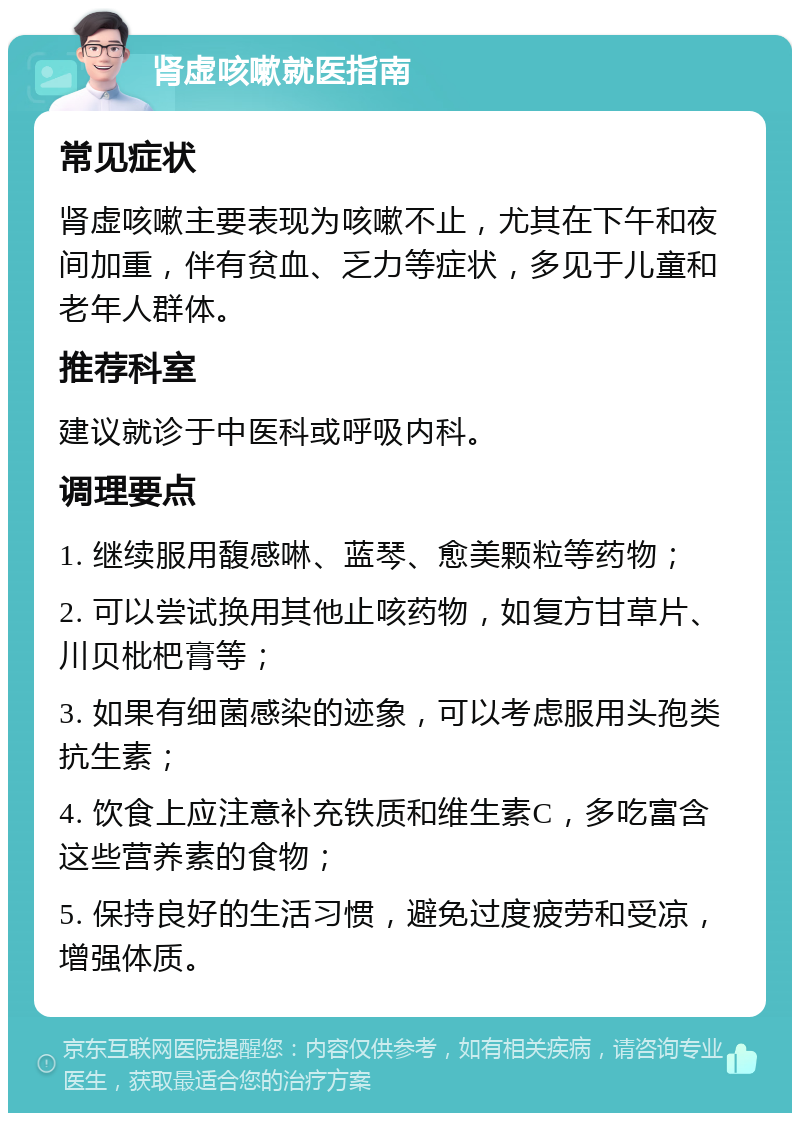 肾虚咳嗽就医指南 常见症状 肾虚咳嗽主要表现为咳嗽不止，尤其在下午和夜间加重，伴有贫血、乏力等症状，多见于儿童和老年人群体。 推荐科室 建议就诊于中医科或呼吸内科。 调理要点 1. 继续服用馥感啉、蓝琴、愈美颗粒等药物； 2. 可以尝试换用其他止咳药物，如复方甘草片、川贝枇杷膏等； 3. 如果有细菌感染的迹象，可以考虑服用头孢类抗生素； 4. 饮食上应注意补充铁质和维生素C，多吃富含这些营养素的食物； 5. 保持良好的生活习惯，避免过度疲劳和受凉，增强体质。