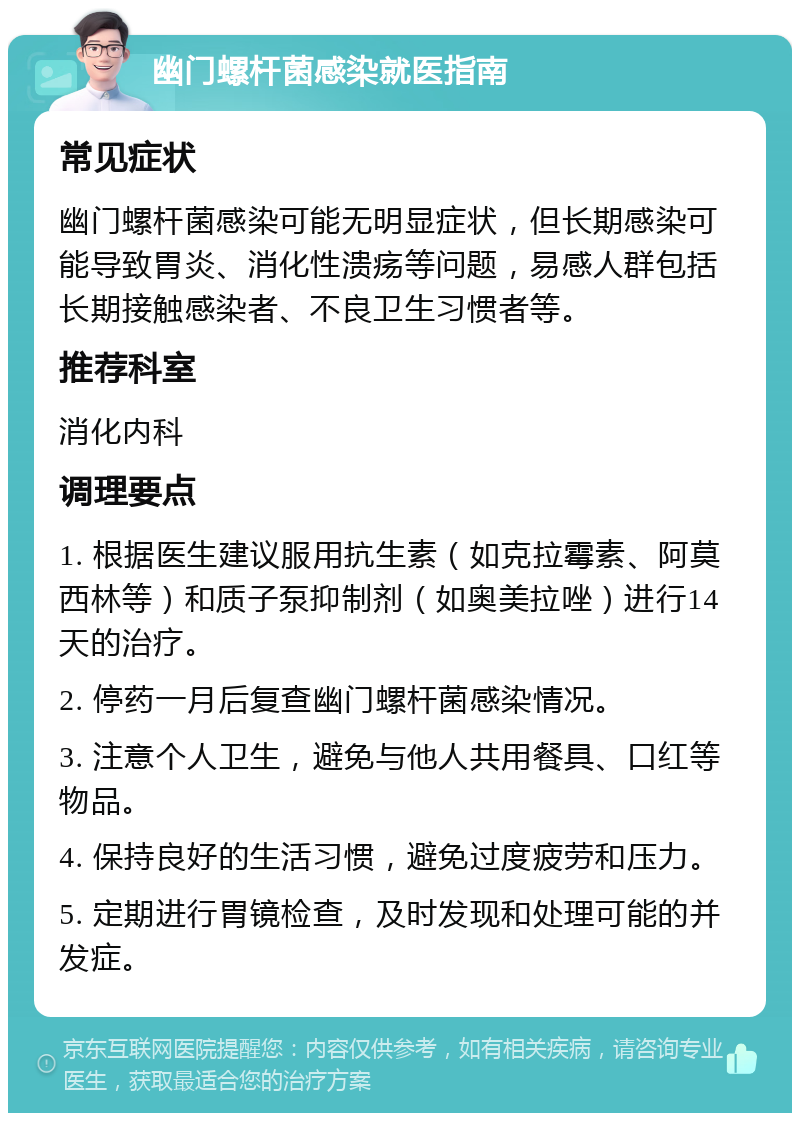 幽门螺杆菌感染就医指南 常见症状 幽门螺杆菌感染可能无明显症状，但长期感染可能导致胃炎、消化性溃疡等问题，易感人群包括长期接触感染者、不良卫生习惯者等。 推荐科室 消化内科 调理要点 1. 根据医生建议服用抗生素（如克拉霉素、阿莫西林等）和质子泵抑制剂（如奥美拉唑）进行14天的治疗。 2. 停药一月后复查幽门螺杆菌感染情况。 3. 注意个人卫生，避免与他人共用餐具、口红等物品。 4. 保持良好的生活习惯，避免过度疲劳和压力。 5. 定期进行胃镜检查，及时发现和处理可能的并发症。