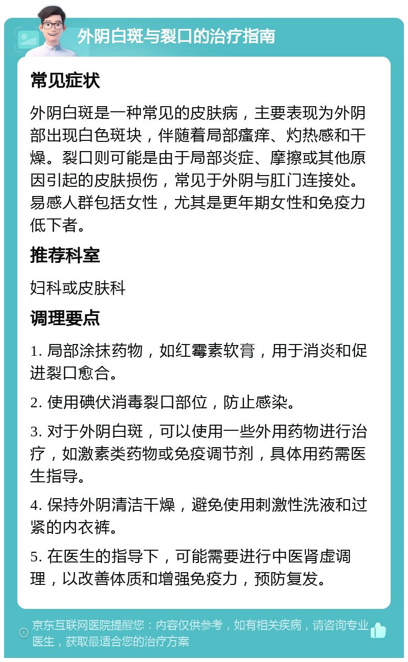 外阴白斑与裂口的治疗指南 常见症状 外阴白斑是一种常见的皮肤病，主要表现为外阴部出现白色斑块，伴随着局部瘙痒、灼热感和干燥。裂口则可能是由于局部炎症、摩擦或其他原因引起的皮肤损伤，常见于外阴与肛门连接处。易感人群包括女性，尤其是更年期女性和免疫力低下者。 推荐科室 妇科或皮肤科 调理要点 1. 局部涂抹药物，如红霉素软膏，用于消炎和促进裂口愈合。 2. 使用碘伏消毒裂口部位，防止感染。 3. 对于外阴白斑，可以使用一些外用药物进行治疗，如激素类药物或免疫调节剂，具体用药需医生指导。 4. 保持外阴清洁干燥，避免使用刺激性洗液和过紧的内衣裤。 5. 在医生的指导下，可能需要进行中医肾虚调理，以改善体质和增强免疫力，预防复发。